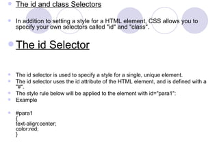 The id and class Selectors
 In addition to setting a style for a HTML element, CSS allows you to
specify your own selectors called "id" and "class".
 The id Selector
 The id selector is used to specify a style for a single, unique element.
 The id selector uses the id attribute of the HTML element, and is defined with a
"#".
 The style rule below will be applied to the element with id="para1":
 Example
 #para1
{
text-align:center;
color:red;
}
 