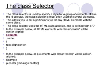 The class Selector
 The class selector is used to specify a style for a group of elements. Unlike
the id selector, the class selector is most often used on several elements.
 This allows you to set a particular style for any HTML elements with the
same class.
 The class selector uses the HTML class attribute, and is defined with a "."
 In the example below, all HTML elements with class="center" will be
center-aligned:
 Example
 .center
 {
 text-align:center;
 }
 In the example below, all p elements with class="center" will be center-
aligned:
 Example
 p.center {text-align:center;}
 