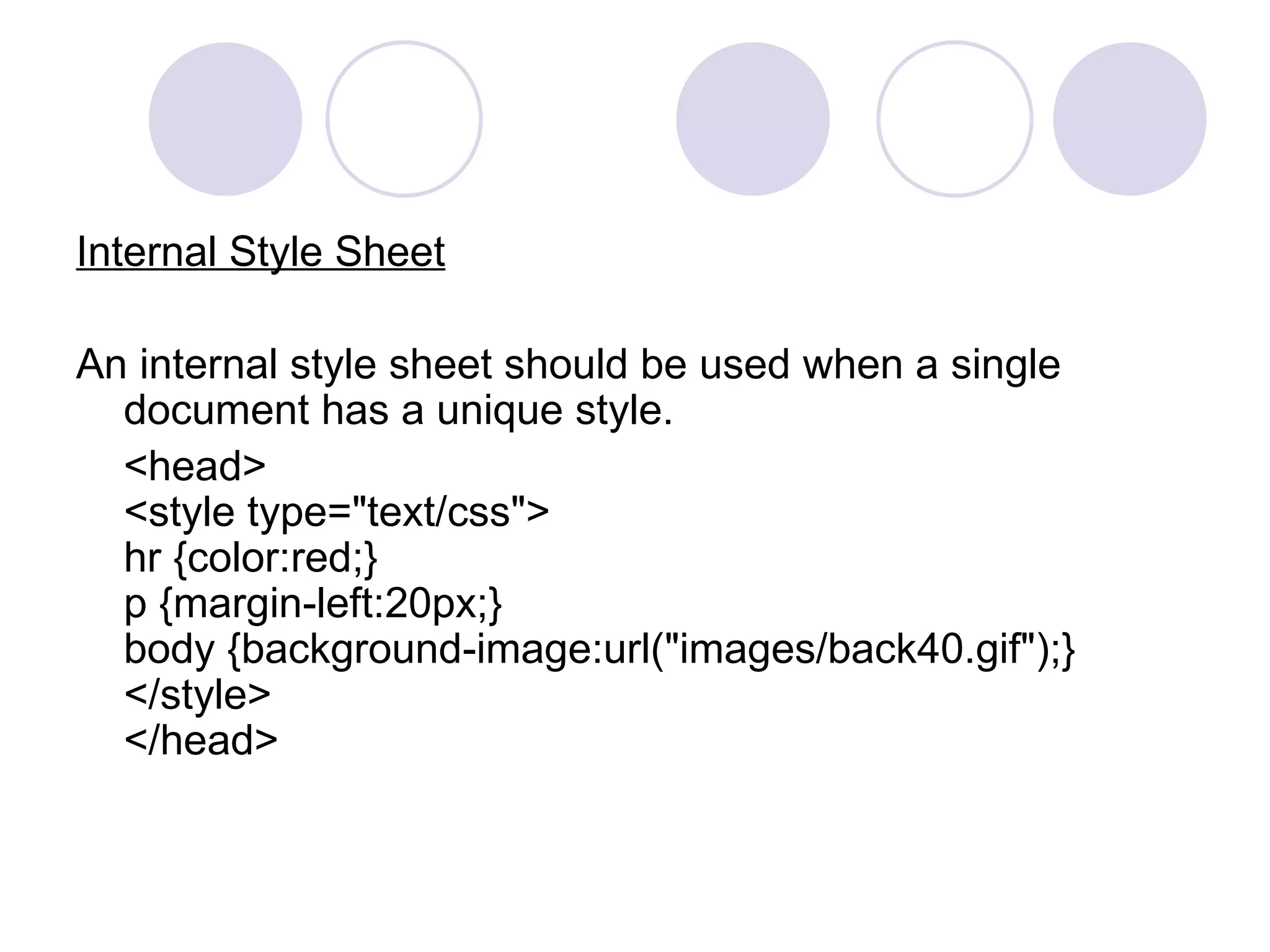 Internal Style Sheet An internal style sheet should be used when a single document has a unique style. <head> <style type=&quot;text/css&quot;> hr {color:red;} p {margin-left:20px;} body {background-image:url(&quot;images/back40.gif&quot;);} </style> </head> 