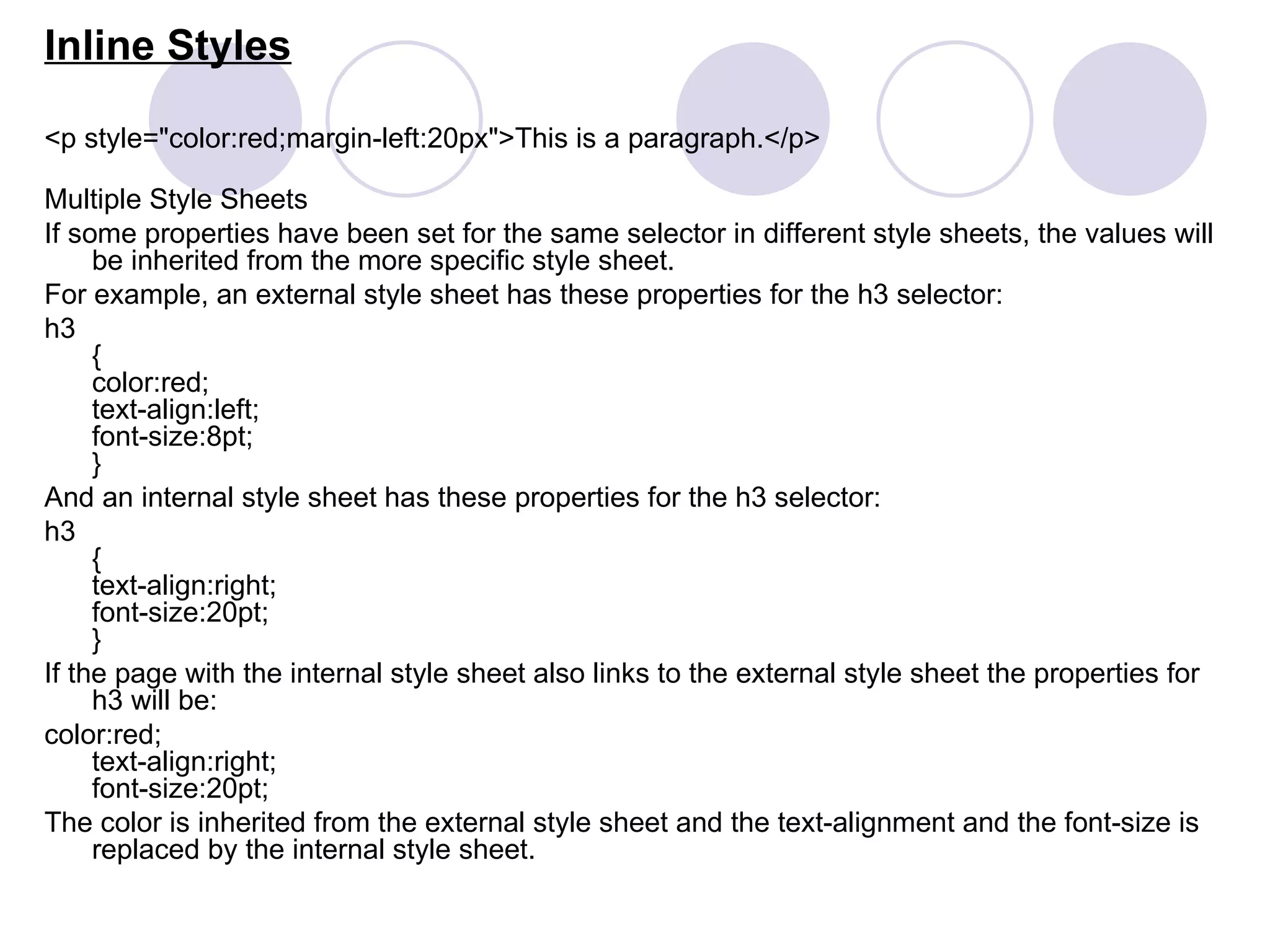 Inline Styles <p style=&quot;color:red;margin-left:20px&quot;>This is a paragraph.</p> Multiple Style Sheets If some properties have been set for the same selector in different style sheets, the values will be inherited from the more specific style sheet.  For example, an external style sheet has these properties for the h3 selector: h3 { color:red; text-align:left; font-size:8pt; } And an internal style sheet has these properties for the h3 selector: h3 { text-align:right; font-size:20pt; } If the page with the internal style sheet also links to the external style sheet the properties for h3 will be: color:red; text-align:right; font-size:20pt; The color is inherited from the external style sheet and the text-alignment and the font-size is replaced by the internal style sheet. 