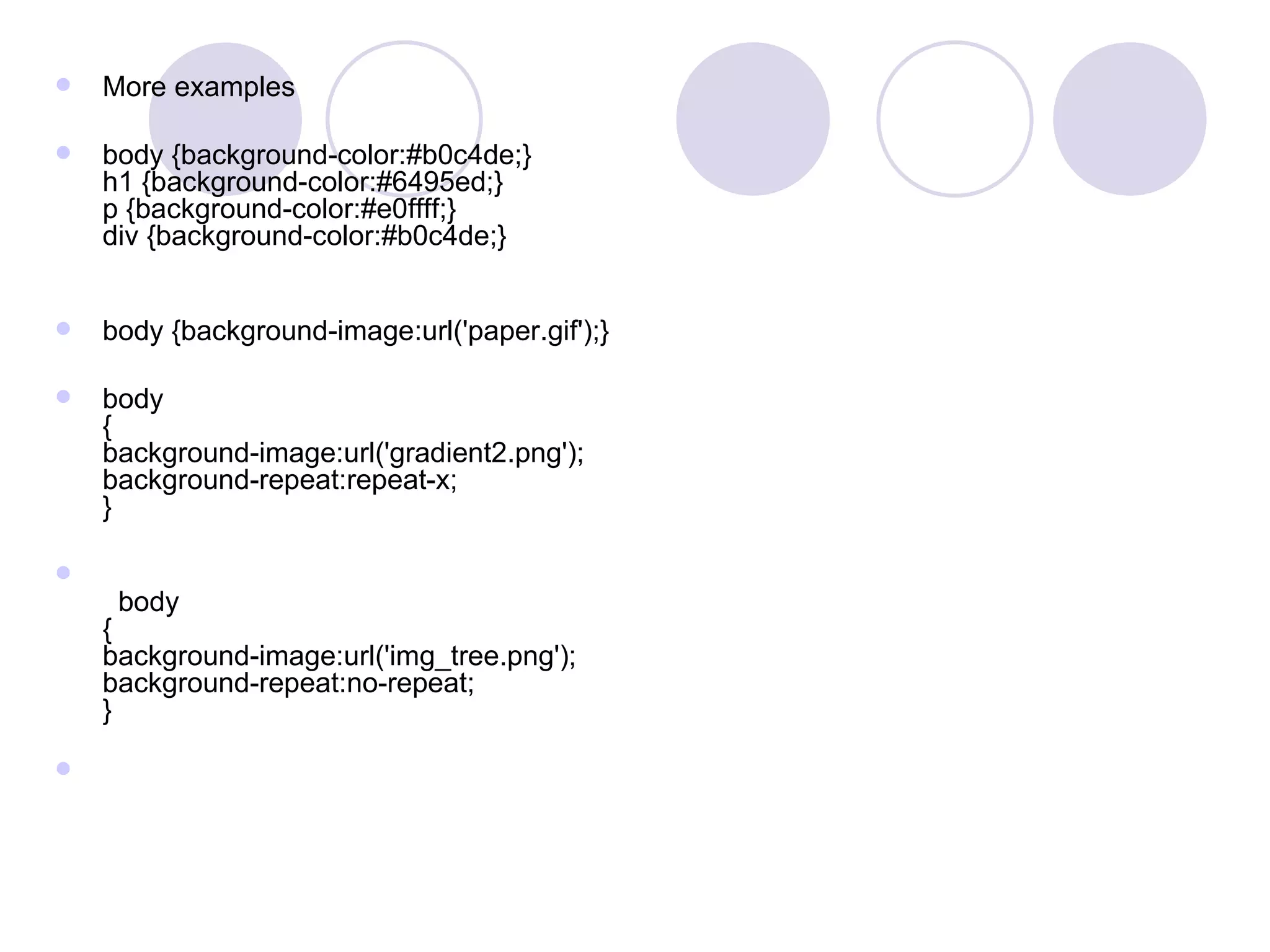 More examples body {background-color:#b0c4de;}  h1 {background-color:#6495ed;} p {background-color:#e0ffff;} div {background-color:#b0c4de;} body {background-image:url('paper.gif');} body { background-image:url('gradient2.png'); background-repeat:repeat-x; }    body { background-image:url('img_tree.png'); background-repeat:no-repeat; }  