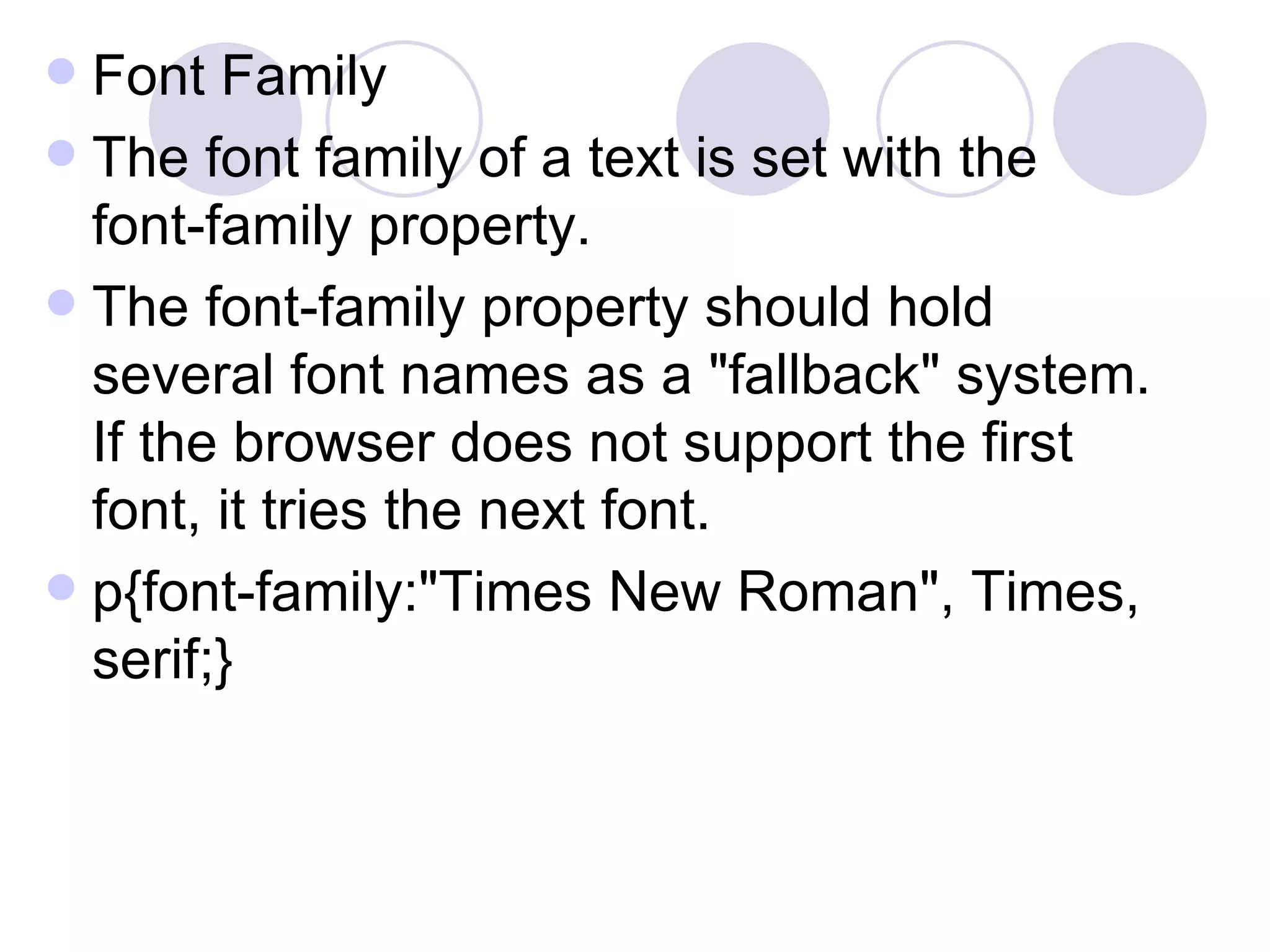 Font Family The font family of a text is set with the font-family property. The font-family property should hold several font names as a &quot;fallback&quot; system. If the browser does not support the first font, it tries the next font. p{font-family:&quot;Times New Roman&quot;, Times, serif;}  
