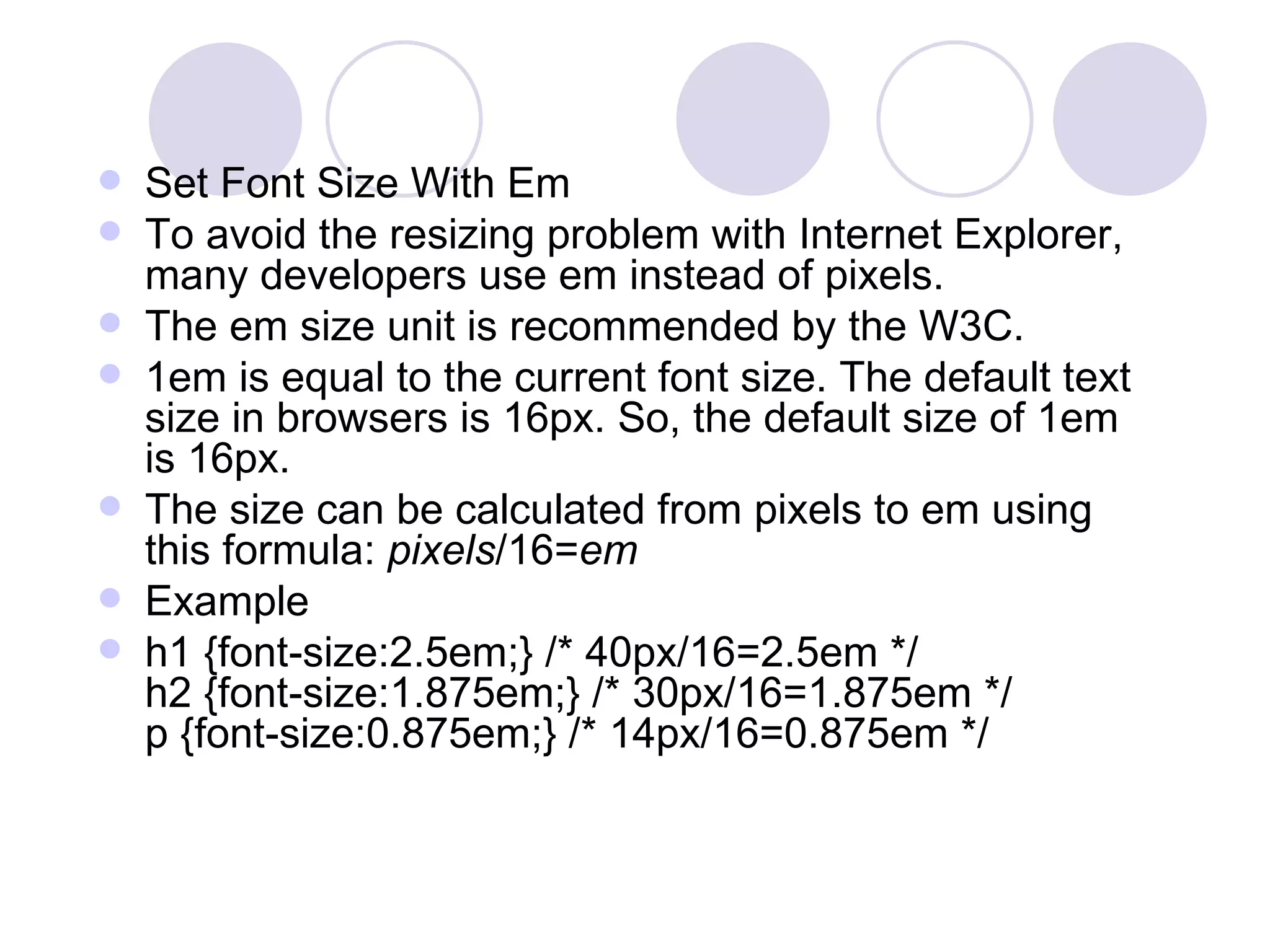 Set Font Size With Em To avoid the resizing problem with Internet Explorer, many developers use em instead of pixels. The em size unit is recommended by the W3C. 1em is equal to the current font size. The default text size in browsers is 16px. So, the default size of 1em is 16px. The size can be calculated from pixels to em using this formula:  pixels /16= em Example h1 {font-size:2.5em;} /* 40px/16=2.5em */ h2 {font-size:1.875em;} /* 30px/16=1.875em */ p {font-size:0.875em;} /* 14px/16=0.875em */ 