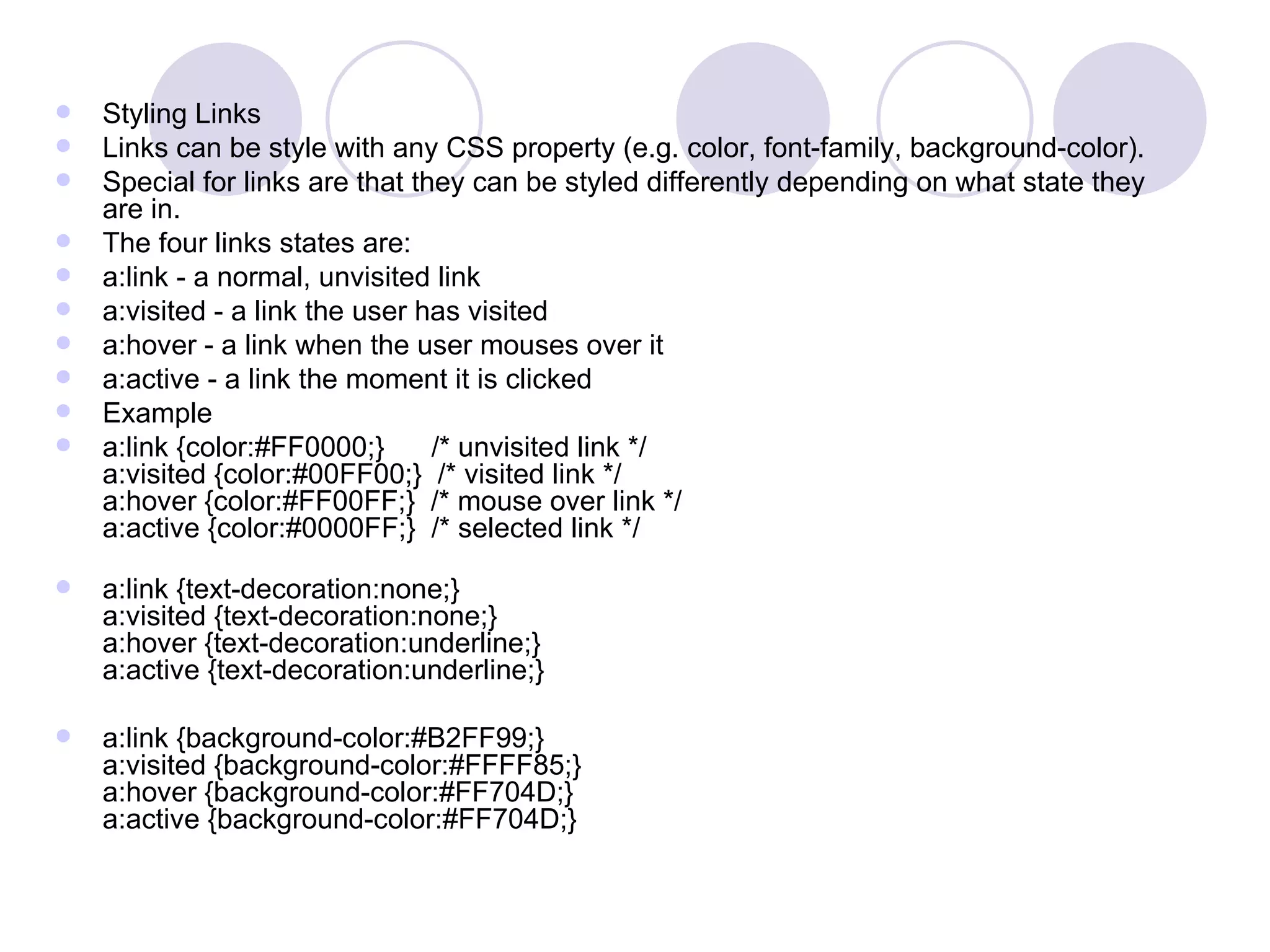Styling Links Links can be style with any CSS property (e.g. color, font-family, background-color). Special for links are that they can be styled differently depending on what state they are in. The four links states are:  a:link - a normal, unvisited link  a:visited - a link the user has visited  a:hover - a link when the user mouses over it  a:active - a link the moment it is clicked  Example a:link {color:#FF0000;}      /* unvisited link */ a:visited {color:#00FF00;}  /* visited link */ a:hover {color:#FF00FF;}  /* mouse over link */ a:active {color:#0000FF;}  /* selected link */ a:link {text-decoration:none;} a:visited {text-decoration:none;} a:hover {text-decoration:underline;} a:active {text-decoration:underline;} a:link {background-color:#B2FF99;} a:visited {background-color:#FFFF85;} a:hover {background-color:#FF704D;} a:active {background-color:#FF704D;}  