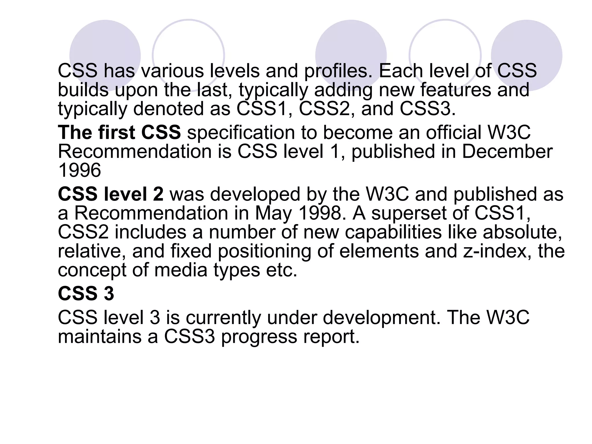 CSS has various levels and profiles. Each level of CSS builds upon the last, typically adding new features and typically denoted as CSS1, CSS2, and CSS3.  The first CSS  specification to become an official W3C Recommendation is CSS level 1, published in December 1996 CSS level 2  was developed by the W3C and published as a Recommendation in May 1998. A superset of CSS1, CSS2 includes a number of new capabilities like absolute, relative, and fixed positioning of elements and z-index, the concept of media types etc. CSS 3 CSS level 3 is currently under development. The W3C maintains a CSS3 progress report.  