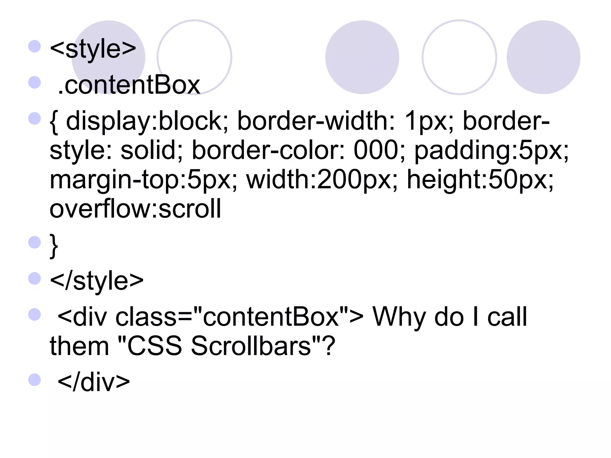 <style> .contentBox  { display:block; border-width: 1px; border-style: solid; border-color: 000; padding:5px; margin-top:5px; width:200px; height:50px; overflow:scroll  }  </style> <div class=&quot;contentBox&quot;> Why do I call them &quot;CSS Scrollbars&quot;?  </div>  
