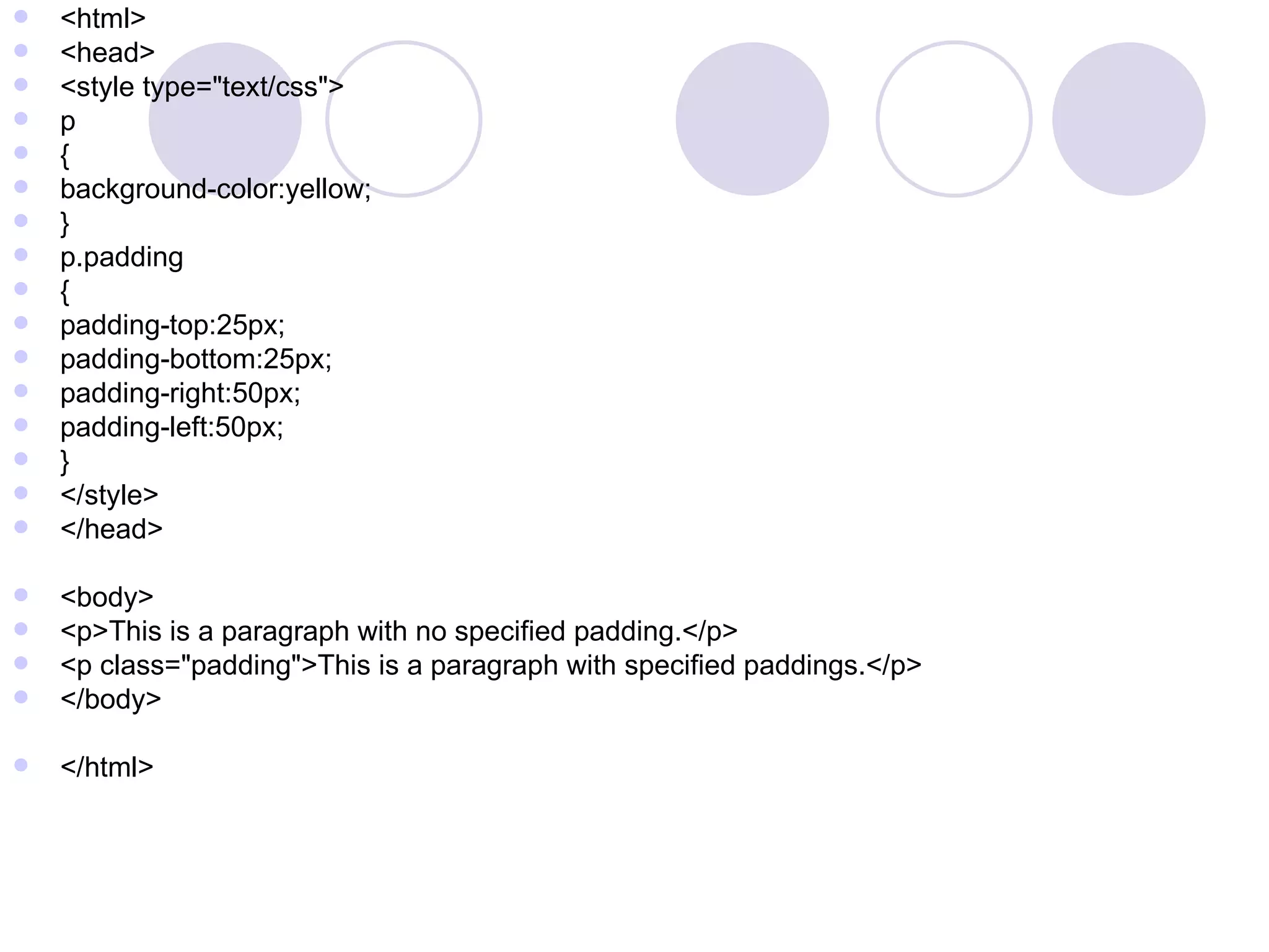 <html> <head> <style type=&quot;text/css&quot;> p { background-color:yellow; } p.padding { padding-top:25px; padding-bottom:25px; padding-right:50px; padding-left:50px; } </style> </head> <body> <p>This is a paragraph with no specified padding.</p> <p class=&quot;padding&quot;>This is a paragraph with specified paddings.</p> </body> </html> 