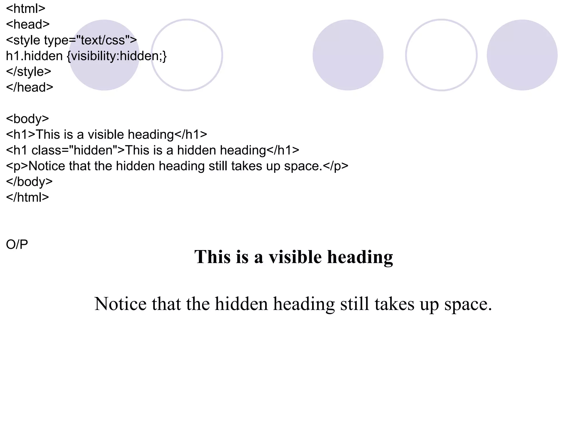 <html> <head> <style type=&quot;text/css&quot;> h1.hidden {visibility:hidden;} </style> </head> <body> <h1>This is a visible heading</h1> <h1 class=&quot;hidden&quot;>This is a hidden heading</h1> <p>Notice that the hidden heading still takes up space.</p> </body> </html> O/P This is a visible heading Notice that the hidden heading still takes up space. 