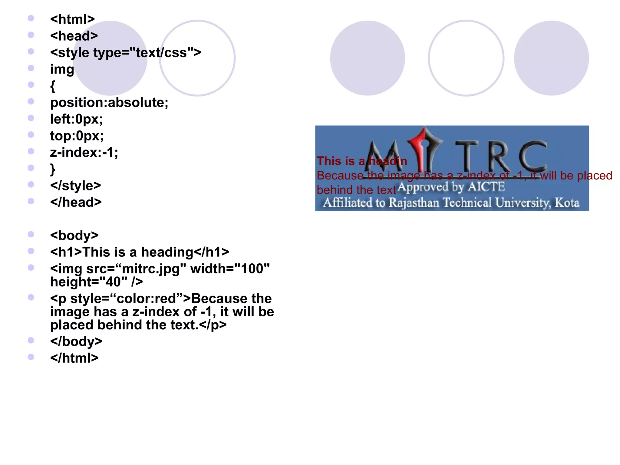 <html> <head> <style type=&quot;text/css&quot;> img { position:absolute; left:0px; top:0px; z-index:-1; } </style> </head> <body> <h1>This is a heading</h1> <img src=“mitrc.jpg&quot; width=&quot;100&quot; height=&quot;40&quot; /> <p style=“color:red”>Because the image has a z-index of -1, it will be placed behind the text.</p> </body> </html> This is a headin   Because the image has a z-index of -1, it will be placed behind the text 