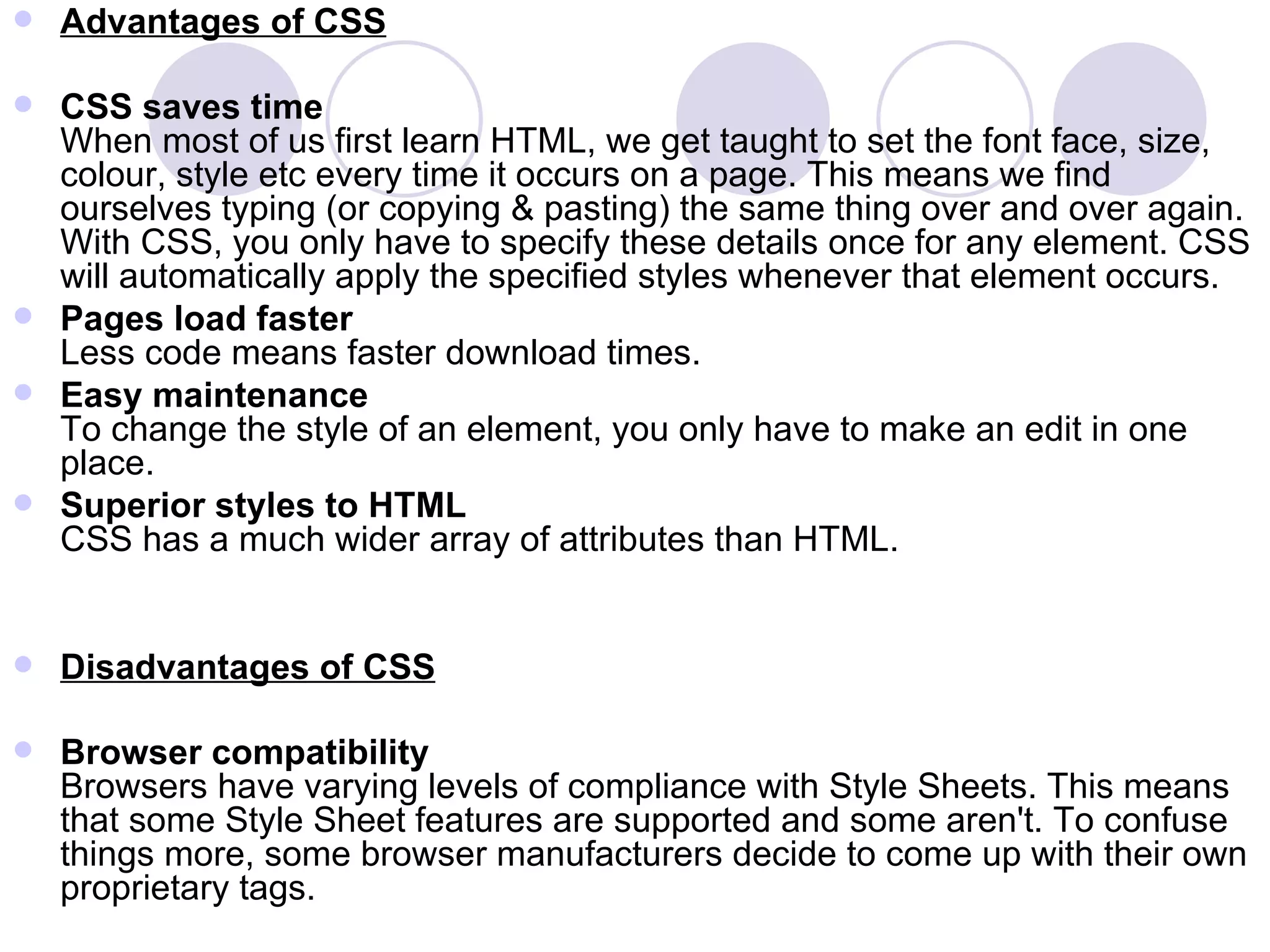 Advantages of CSS CSS saves time When most of us first learn HTML, we get taught to set the font face, size, colour, style etc every time it occurs on a page. This means we find ourselves typing (or copying & pasting) the same thing over and over again. With CSS, you only have to specify these details once for any element. CSS will automatically apply the specified styles whenever that element occurs.  Pages load faster Less code means faster download times.  Easy maintenance   To change the style of an element, you only have to make an edit in one place.  Superior styles to HTML   CSS has a much wider array of attributes than HTML.  Disadvantages of CSS Browser compatibility   Browsers have varying levels of compliance with Style Sheets. This means that some Style Sheet features are supported and some aren't. To confuse things more, some browser manufacturers decide to come up with their own proprietary tags.  