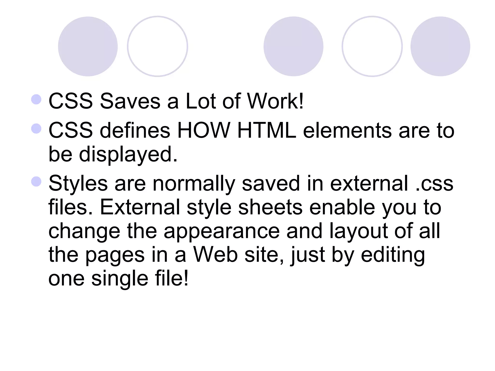 CSS Saves a Lot of Work! CSS defines HOW HTML elements are to be displayed. Styles are normally saved in external .css files. External style sheets enable you to change the appearance and layout of all the pages in a Web site, just by editing one single file! 