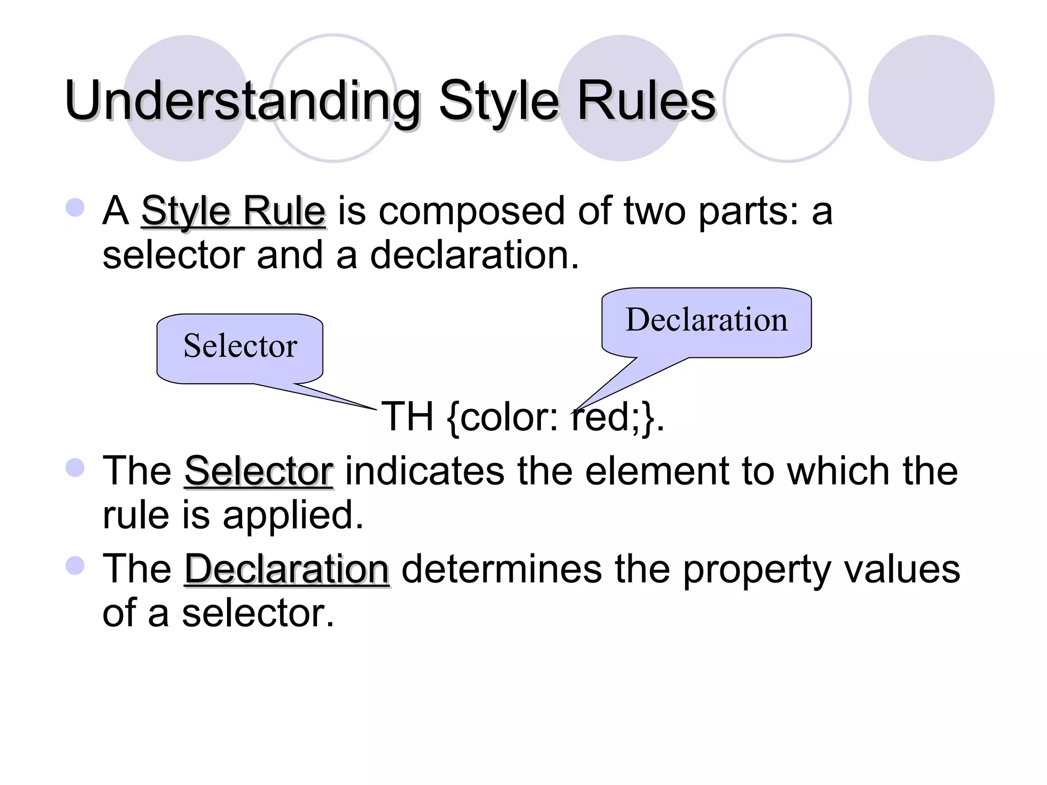 Understanding Style Rules A  Style Rule  is composed of two parts: a selector and a declaration. TH {color: red;}. The  Selector  indicates the element to which the rule is applied. The  Declaration  determines the property values of a selector. Selector Declaration 