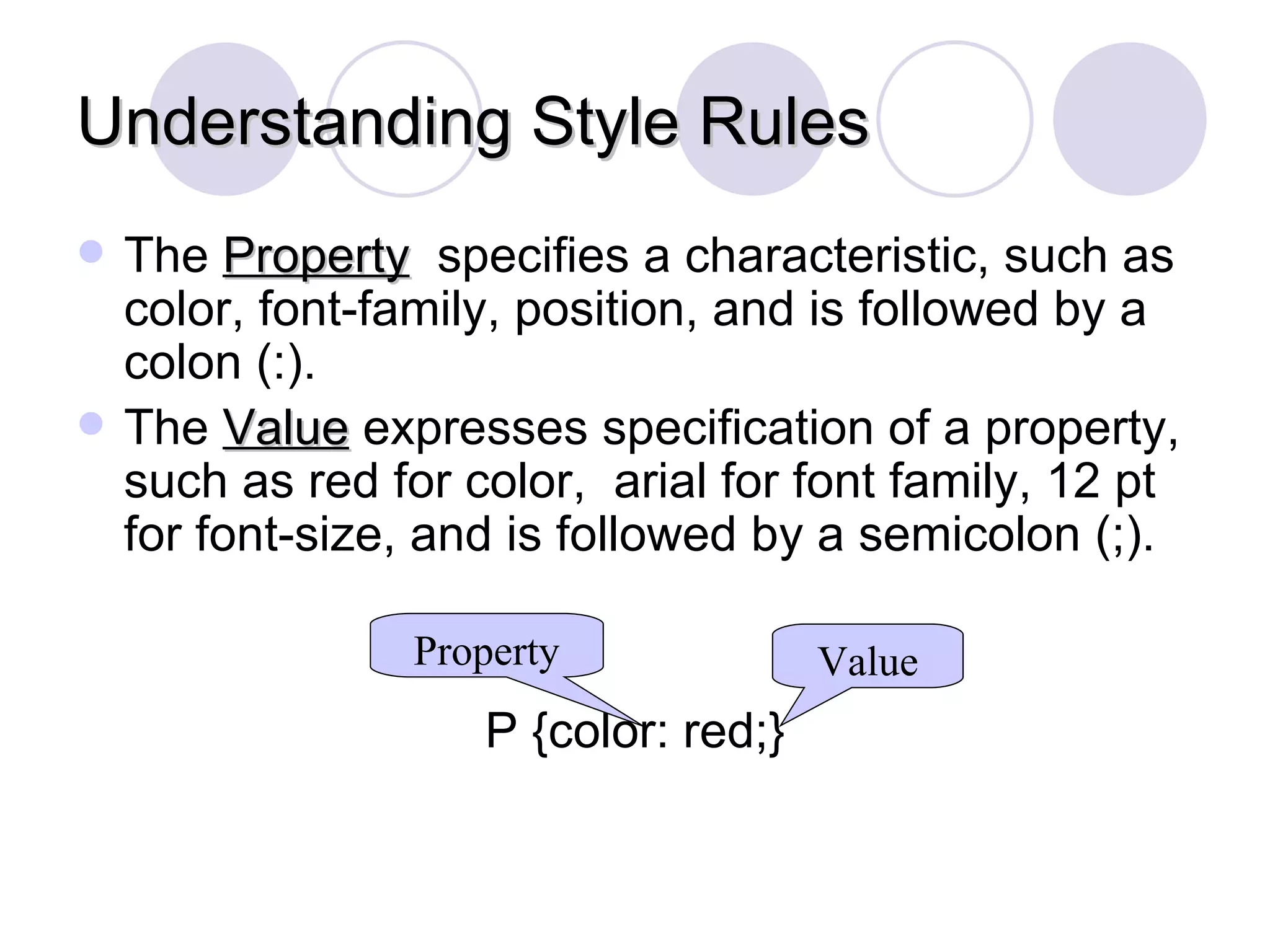 Understanding Style Rules The  Property   specifies a characteristic, such as color, font-family, position, and is followed by a colon (:). The  Value  expresses specification of a property, such as red for color,  arial for font family, 12 pt  for font-size, and is followed by a semicolon (;). P {color: red;} Property Value 
