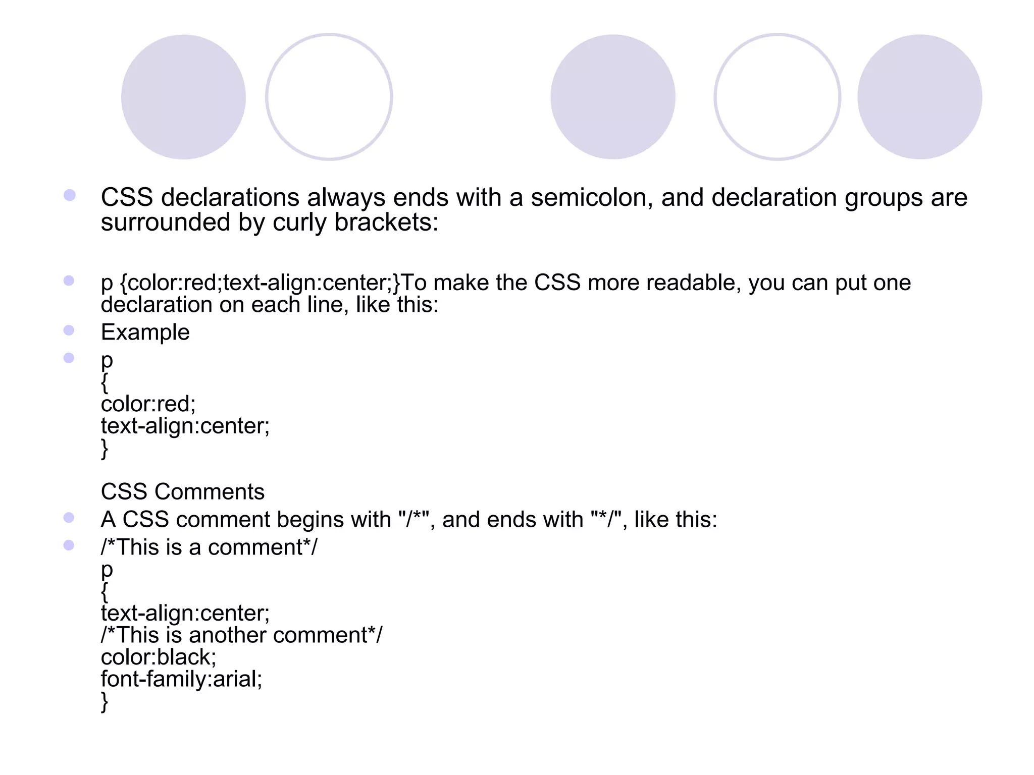 CSS declarations always ends with a semicolon, and declaration groups are surrounded by curly brackets: p {color:red;text-align:center;}To make the CSS more readable, you can put one declaration on each line, like this: Example p { color:red; text-align:center; }  CSS Comments A CSS comment begins with &quot;/*&quot;, and ends with &quot;*/&quot;, like this: /*This is a comment*/ p { text-align:center; /*This is another comment*/ color:black; font-family:arial; } 