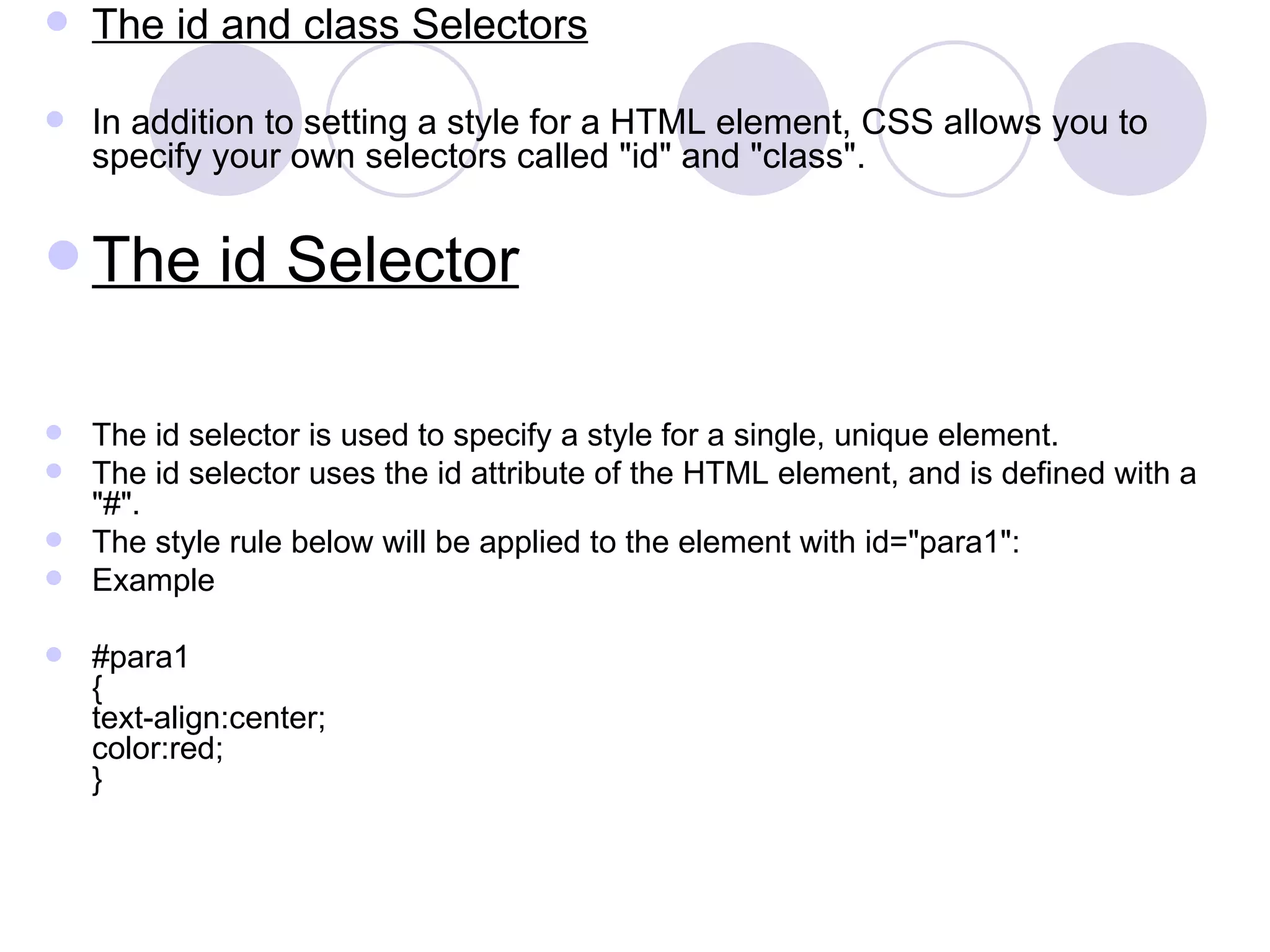 The id and class Selectors In addition to setting a style for a HTML element, CSS allows you to specify your own selectors called &quot;id&quot; and &quot;class&quot;. The id Selector The id selector is used to specify a style for a single, unique element. The id selector uses the id attribute of the HTML element, and is defined with a &quot;#&quot;. The style rule below will be applied to the element with id=&quot;para1&quot;: Example #para1 { text-align:center; color:red; }  