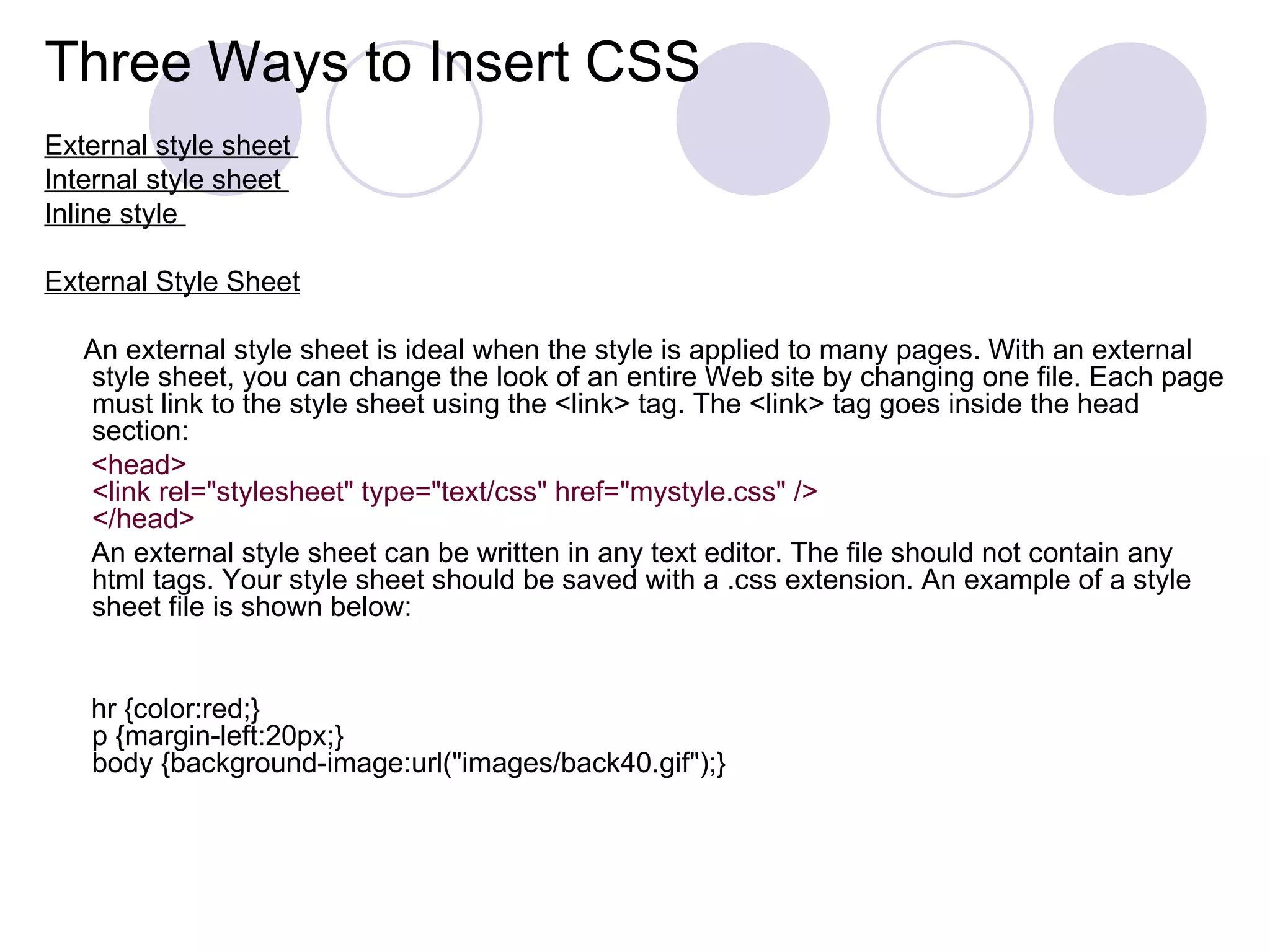 Three Ways to Insert CSS External style sheet  Internal style sheet  Inline style  External Style Sheet An external style sheet is ideal when the style is applied to many pages. With an external style sheet, you can change the look of an entire Web site by changing one file. Each page must link to the style sheet using the <link> tag. The <link> tag goes inside the head section: <head> <link rel=&quot;stylesheet&quot; type=&quot;text/css&quot; href=&quot;mystyle.css&quot; /> </head> An external style sheet can be written in any text editor. The file should not contain any html tags. Your style sheet should be saved with a .css extension. An example of a style sheet file is shown below: hr {color:red;} p {margin-left:20px;} body {background-image:url(&quot;images/back40.gif&quot;);} 