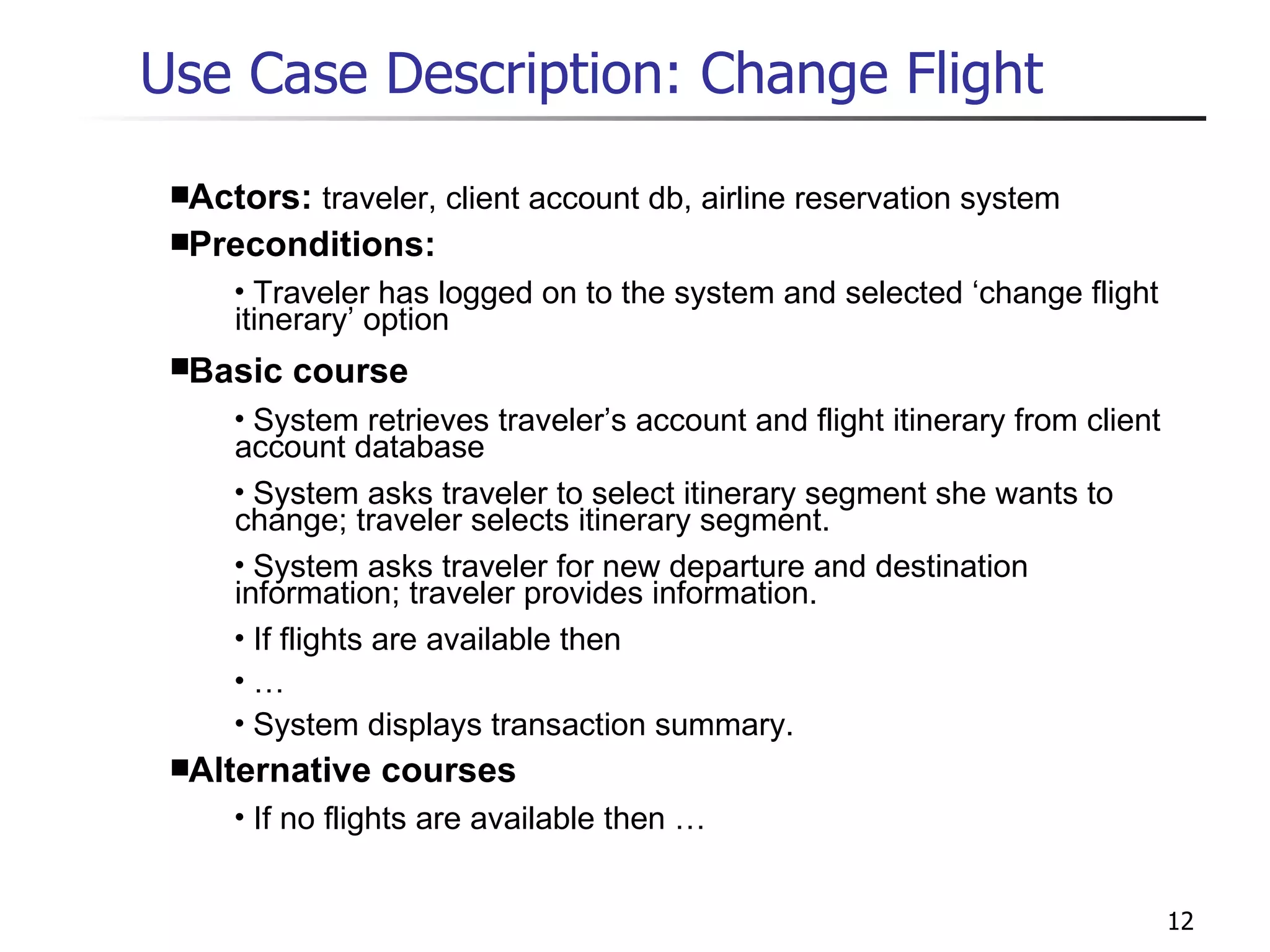 Use Case Description: Change Flight Actors:  traveler, client account db, airline reservation system Preconditions: Traveler has logged on to the system and selected ‘change flight itinerary’ option Basic course System retrieves traveler’s account and flight itinerary from client account database System asks traveler to select itinerary segment she wants to change; traveler selects itinerary segment. System asks traveler for new departure and destination information; traveler provides information. If flights are available then … System displays transaction summary. Alternative courses If no flights are available then … 