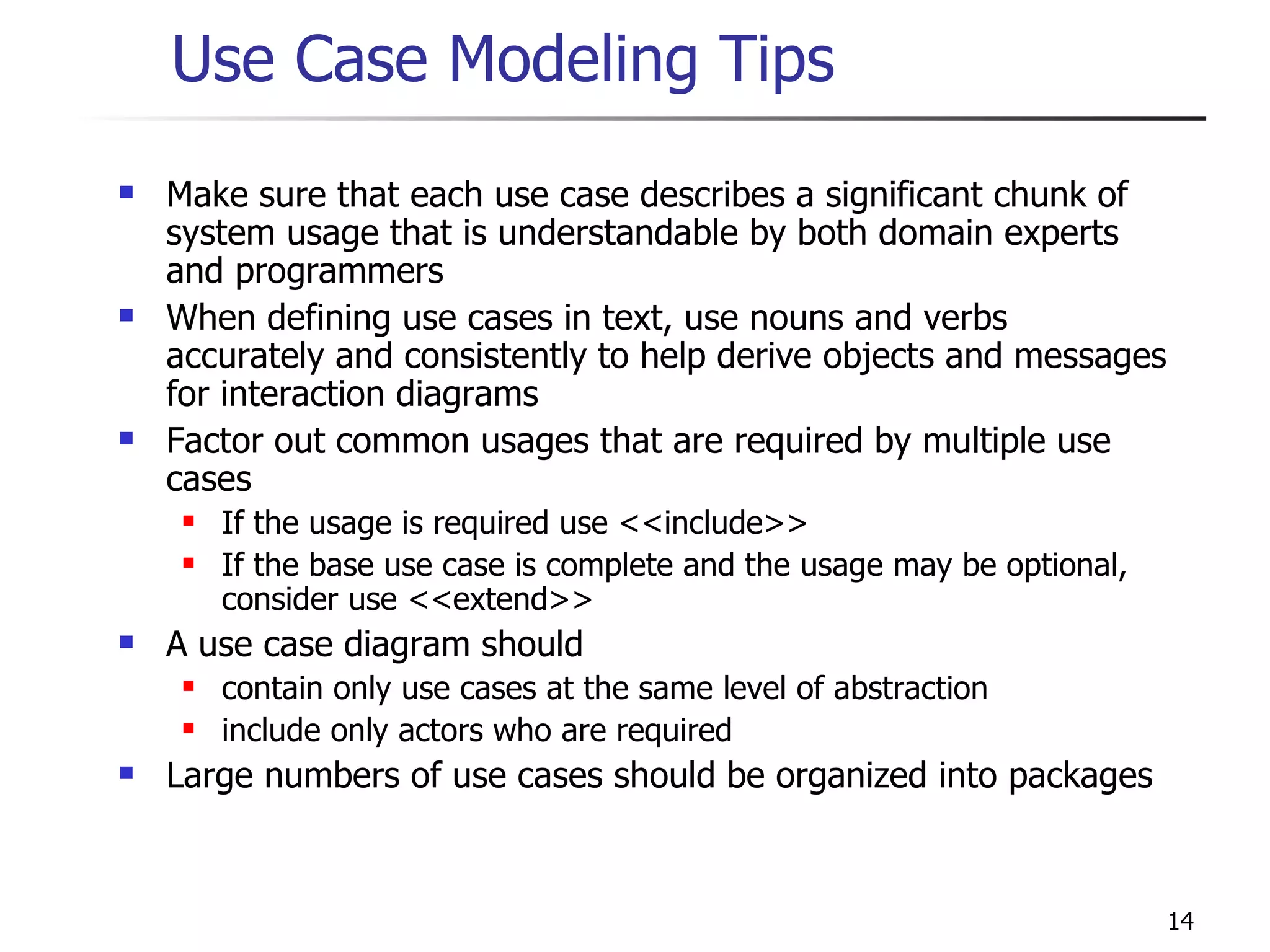 Use Case Modeling Tips Make sure that each use case describes a significant chunk of system usage that is understandable by both domain experts and programmers When defining use cases in text, use nouns and verbs accurately and consistently to help derive objects and messages for interaction diagrams Factor out common usages that are required by multiple use cases If the usage is required use <<include>> If the base use case is complete and the usage may be optional, consider use <<extend>> A use case diagram should contain only use cases at the same level of abstraction include only actors who are required Large numbers of use cases should be organized into packages 