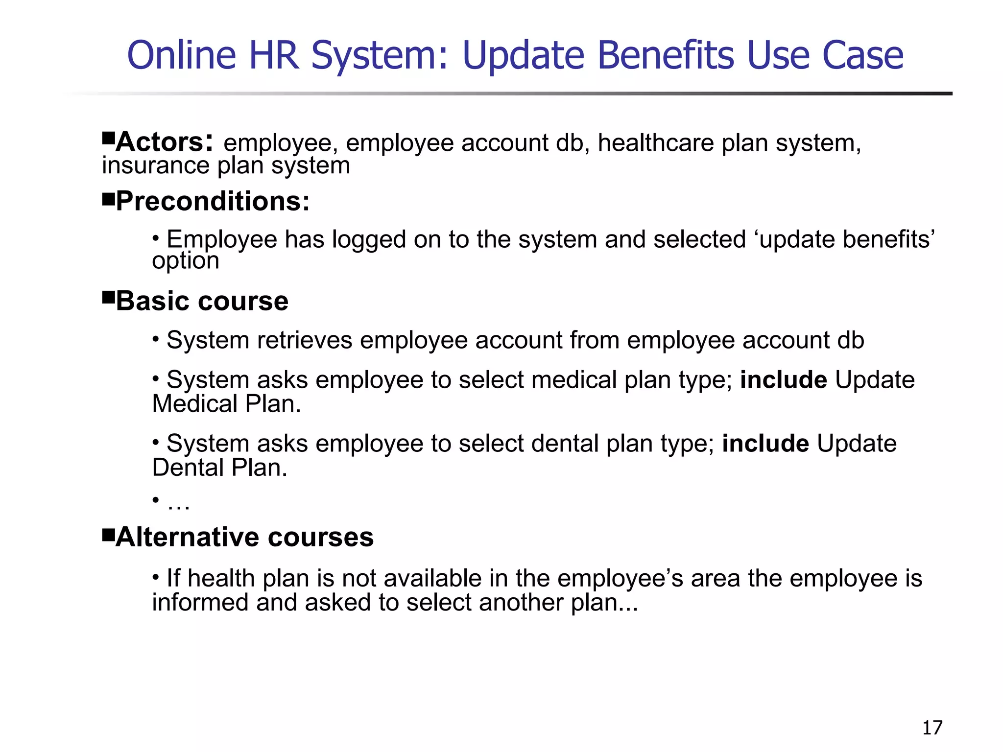 Online HR System: Update Benefits Use Case   Actors :  employee, employee account db, healthcare plan system, insurance plan system Preconditions: Employee has logged on to the system and selected ‘update benefits’ option Basic course System retrieves employee account from employee account db System asks employee to select medical plan type;  include  Update Medical Plan. System asks employee to select dental plan type;  include  Update Dental Plan. … Alternative courses If health plan is not available in the employee’s area the employee is informed and asked to select another plan... 