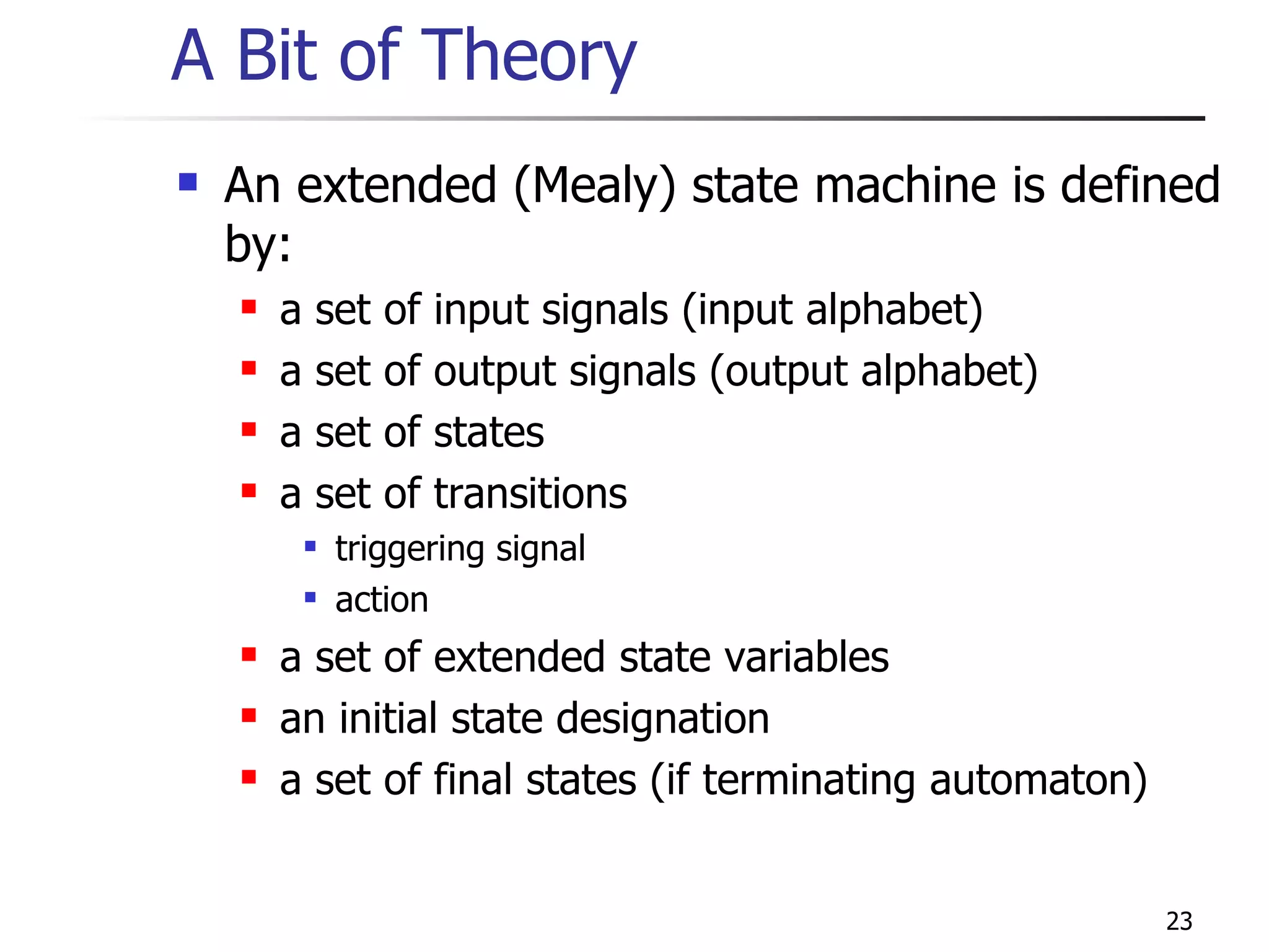 A Bit of Theory An extended (Mealy) state machine is defined by: a set of input signals (input alphabet) a set of output signals (output alphabet) a set of states a set of transitions triggering signal action a set of extended state variables an initial state designation a set of final states (if terminating automaton) 