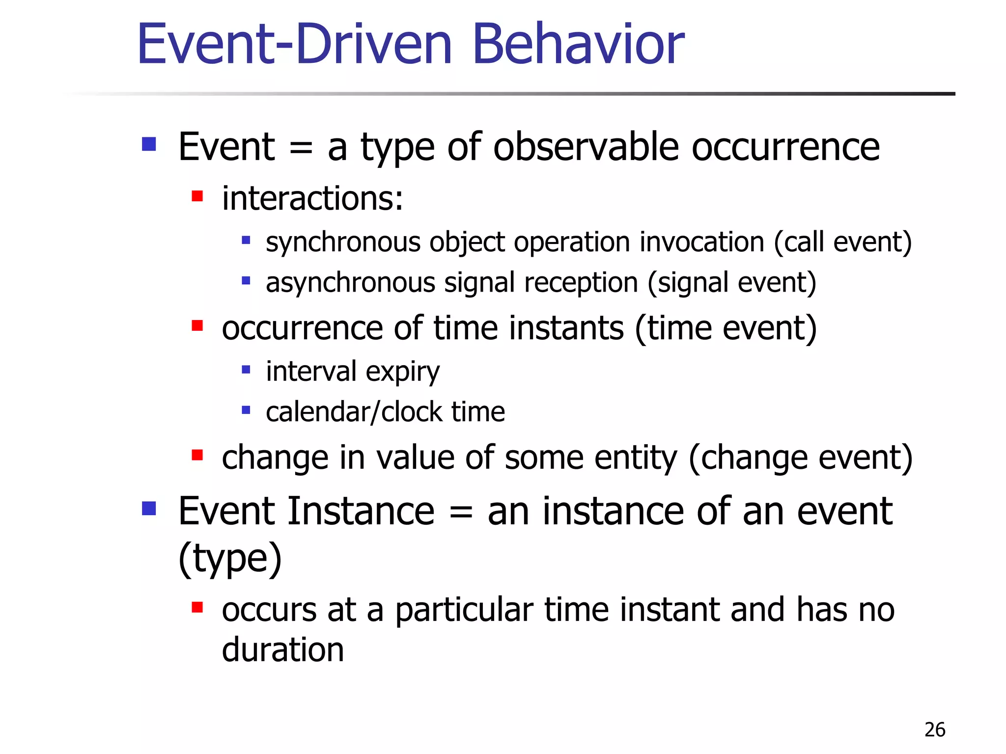 Event-Driven Behavior Event = a type of observable occurrence interactions: synchronous object operation invocation (call event) asynchronous signal reception (signal event) occurrence of time instants (time event) interval expiry calendar/clock time change in value of some entity (change event) Event Instance = an instance of an event (type) occurs at a particular time instant and has no duration 