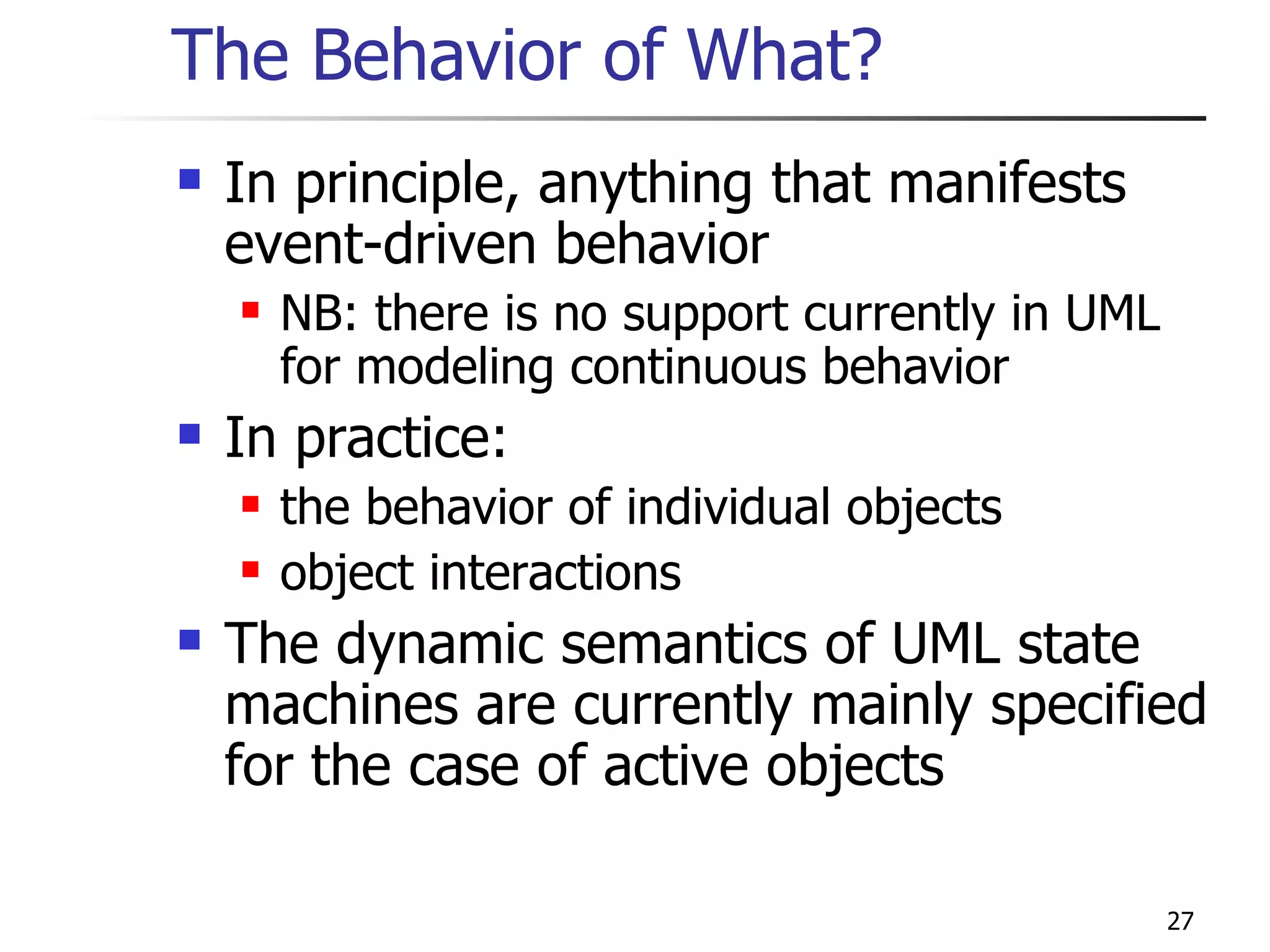 The Behavior of What? In principle, anything that manifests event-driven behavior NB: there is no support currently in UML for modeling continuous behavior In practice: the behavior of individual objects object interactions The dynamic semantics of UML state machines are currently mainly specified for the case of active objects 