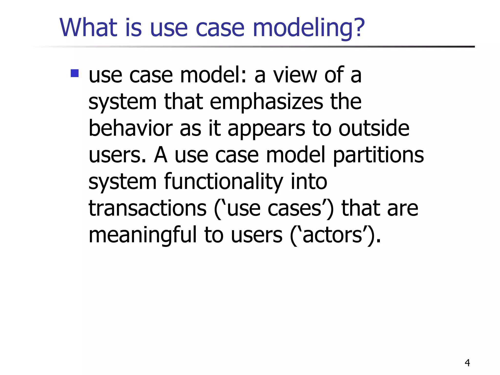 What is use case modeling? use case model: a view of a system that emphasizes the behavior as it appears to outside users. A use case model partitions system functionality into transactions (‘use cases’) that are meaningful to users (‘actors’). 