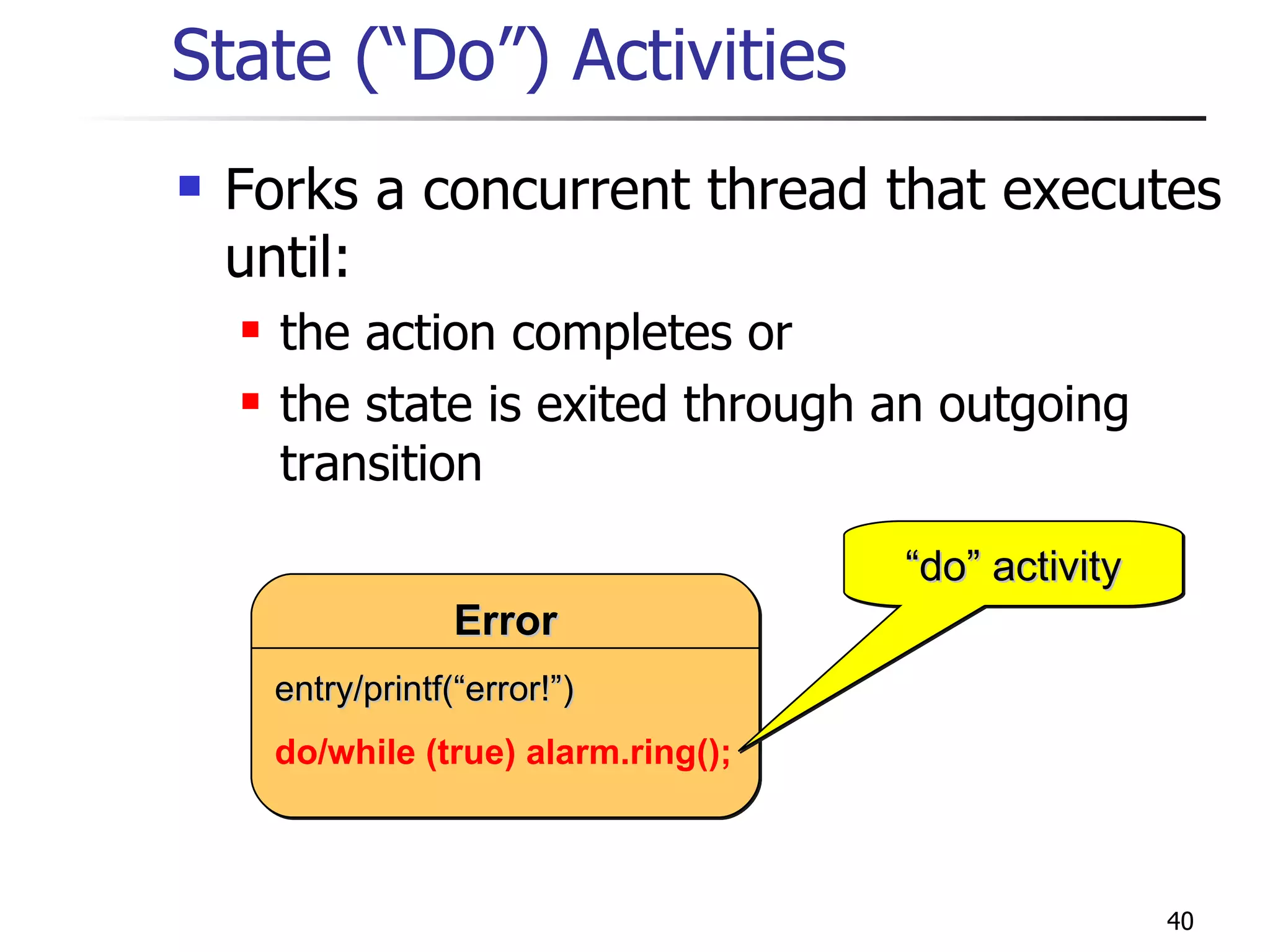 State (“Do”) Activities Forks a concurrent thread that executes until: the action completes or the state is exited through an outgoing transition do/while (true) alarm.ring(); “ do” activity Error entry/printf(“error!”) 