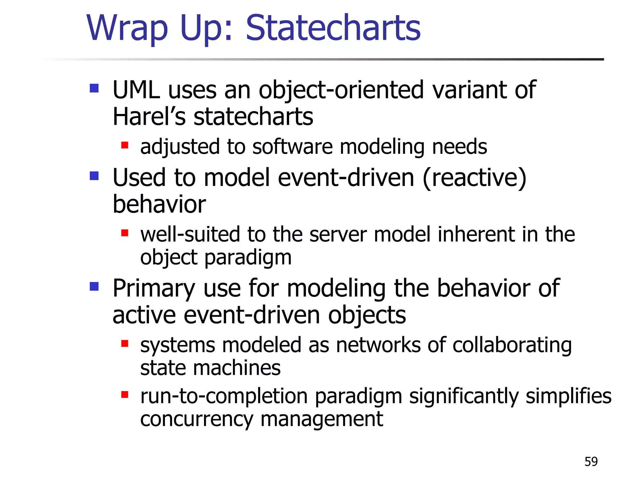 Wrap Up: Statecharts UML uses an object-oriented variant of Harel’s statecharts adjusted to software modeling needs Used to model event-driven (reactive) behavior well-suited to the server model inherent in the object paradigm Primary use for modeling the behavior of active event-driven objects systems modeled as networks of collaborating state machines run-to-completion paradigm significantly simplifies concurrency management 