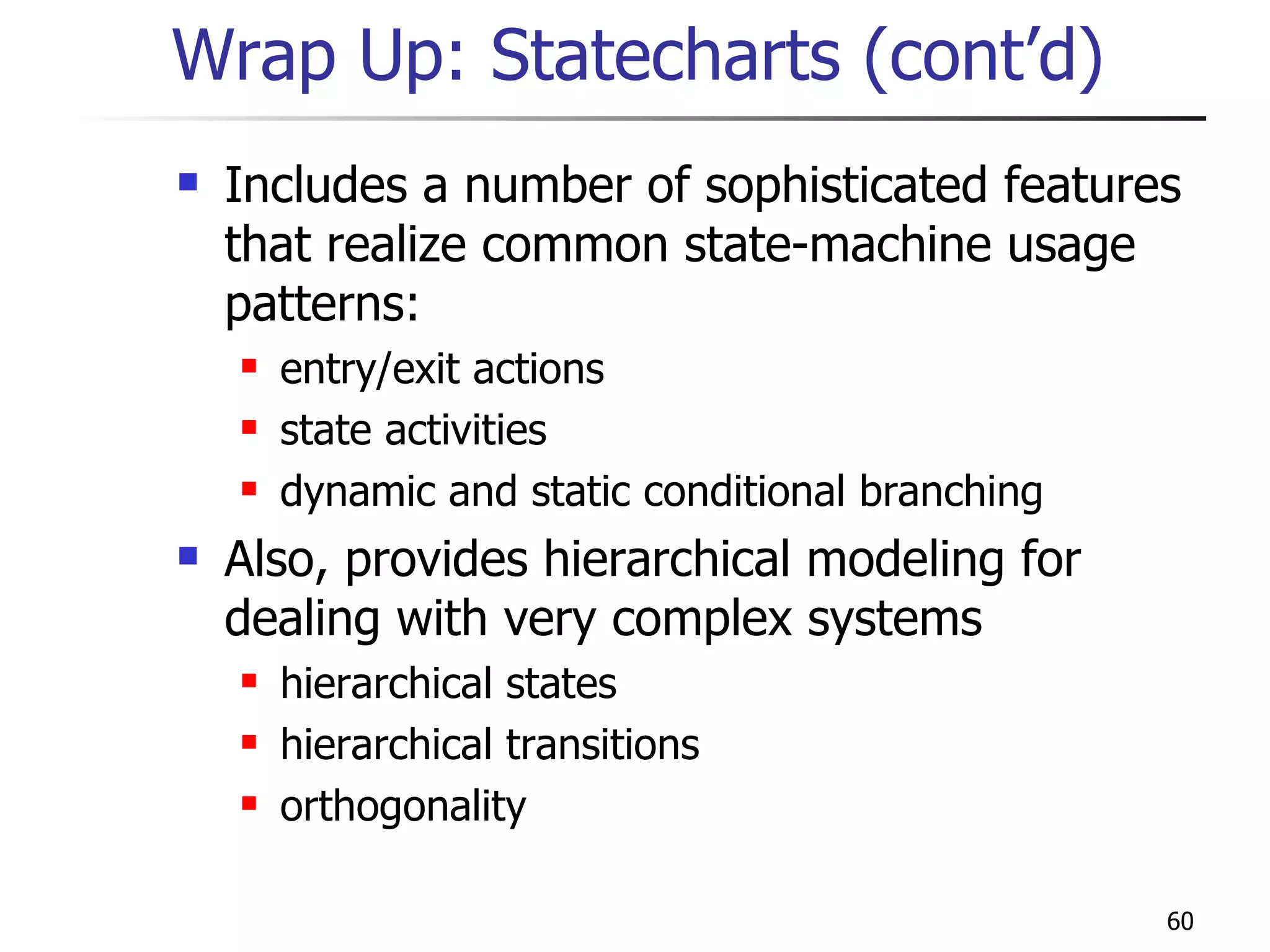 Wrap Up: Statecharts (cont’d) Includes a number of sophisticated features that realize common state-machine usage patterns: entry/exit actions state activities dynamic and static conditional branching Also, provides hierarchical modeling for dealing with very complex systems hierarchical states hierarchical transitions orthogonality 