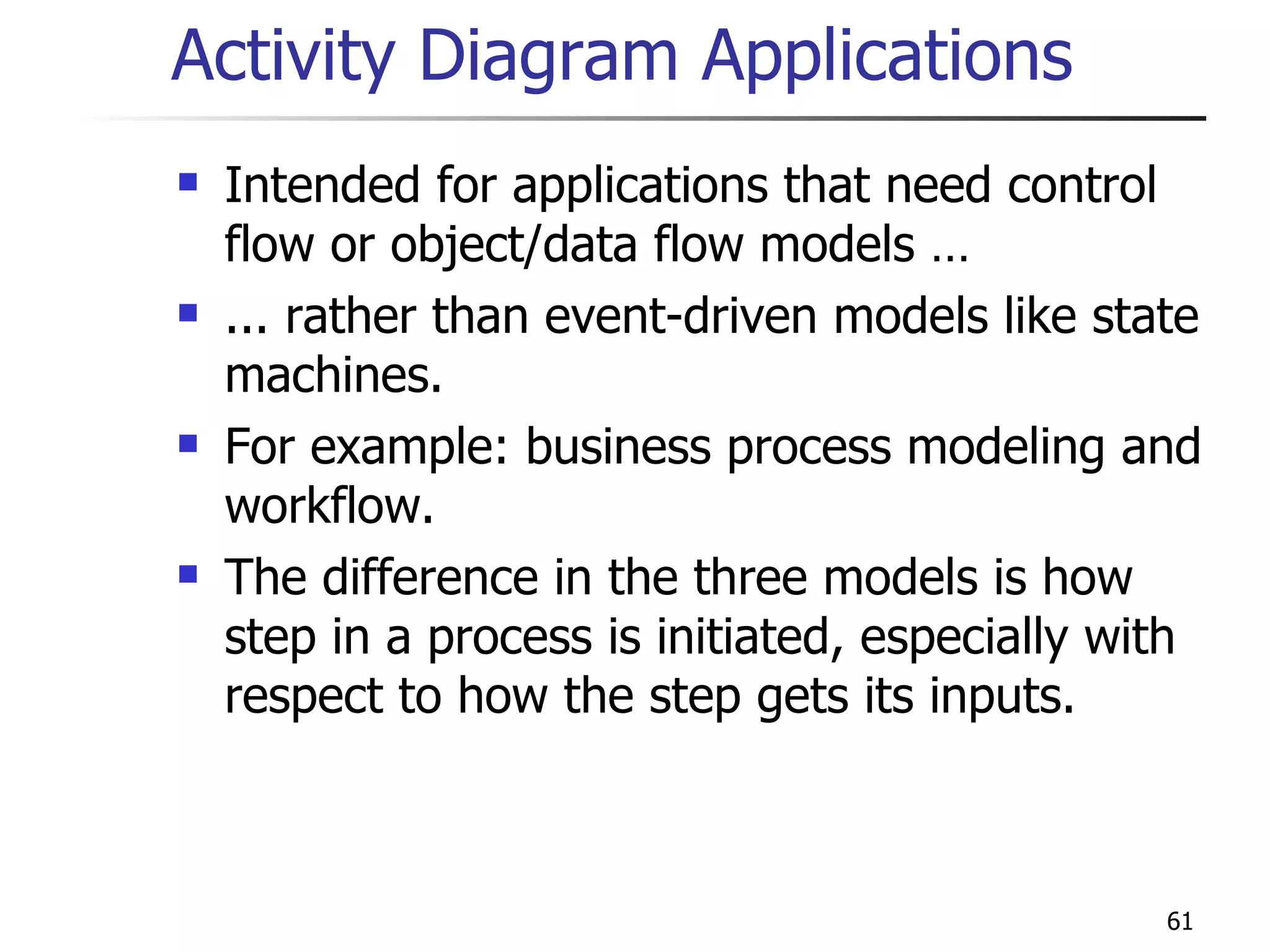 Activity Diagram Applications Intended for applications that need control flow or object/data flow models … ... rather than event-driven models like state machines. For example: business process modeling and workflow. The difference in the three models is how step in a process is initiated, especially with respect to how the step gets its inputs. 
