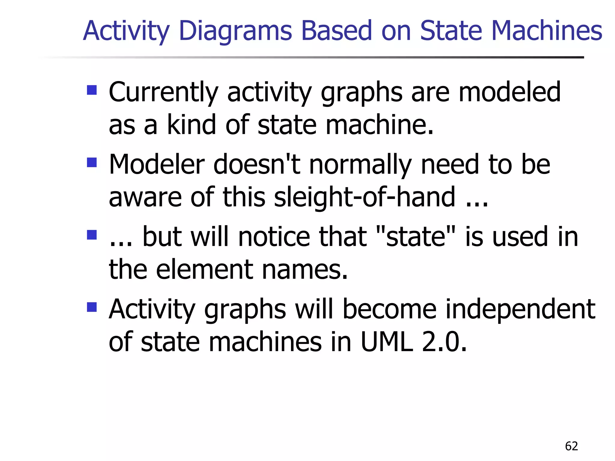 Activity Diagrams Based on State Machines Currently activity graphs are modeled as a kind of state machine. Modeler doesn't normally need to be aware of this sleight-of-hand ... ... but will notice that &quot;state&quot; is used in the element names. Activity graphs will become independent of state machines in UML 2.0. 