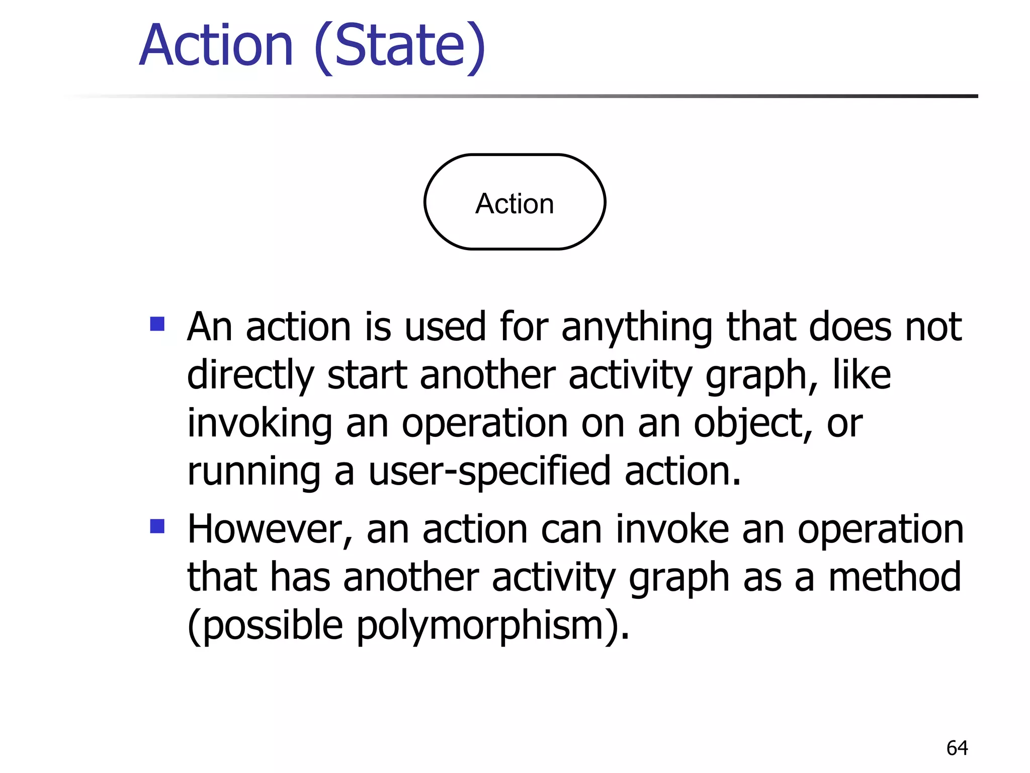 Action (State) An action is used for anything that does not directly start another activity graph, like invoking an operation on an object, or running a user-specified action. However, an action can invoke an operation that has another activity graph as a method (possible polymorphism). Action 