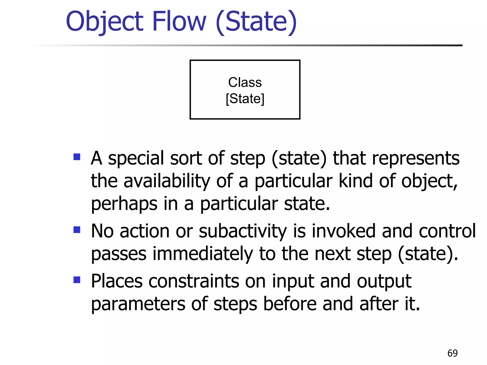Object Flow (State) A special sort of step (state) that represents the availability of a particular kind of object, perhaps in a particular state. No action or subactivity is invoked and control passes immediately to the next step (state). Places constraints on input and output parameters of steps before and after it. Class [State] 