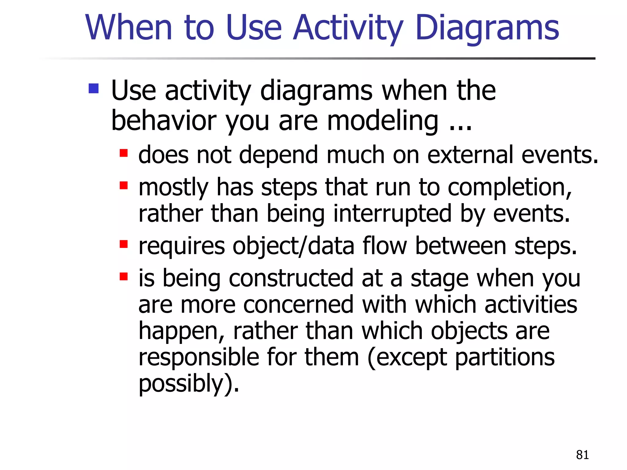 When to Use Activity Diagrams Use activity diagrams when the behavior you are modeling ... does not depend much on external events. mostly has steps that run to completion, rather than being interrupted by events.  requires object/data flow between steps. is being constructed at a stage when you are more concerned with which activities happen, rather than which objects are responsible for them (except partitions possibly). 