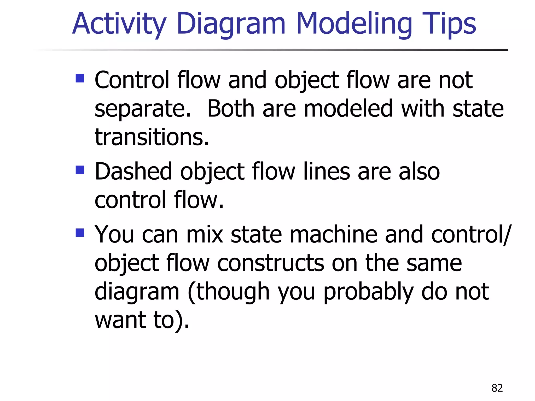 Activity Diagram Modeling Tips Control flow and object flow are not separate.  Both are modeled with state transitions. Dashed object flow lines are also control flow.  You can mix state machine and control/object flow constructs on the same diagram (though you probably do not want to). 
