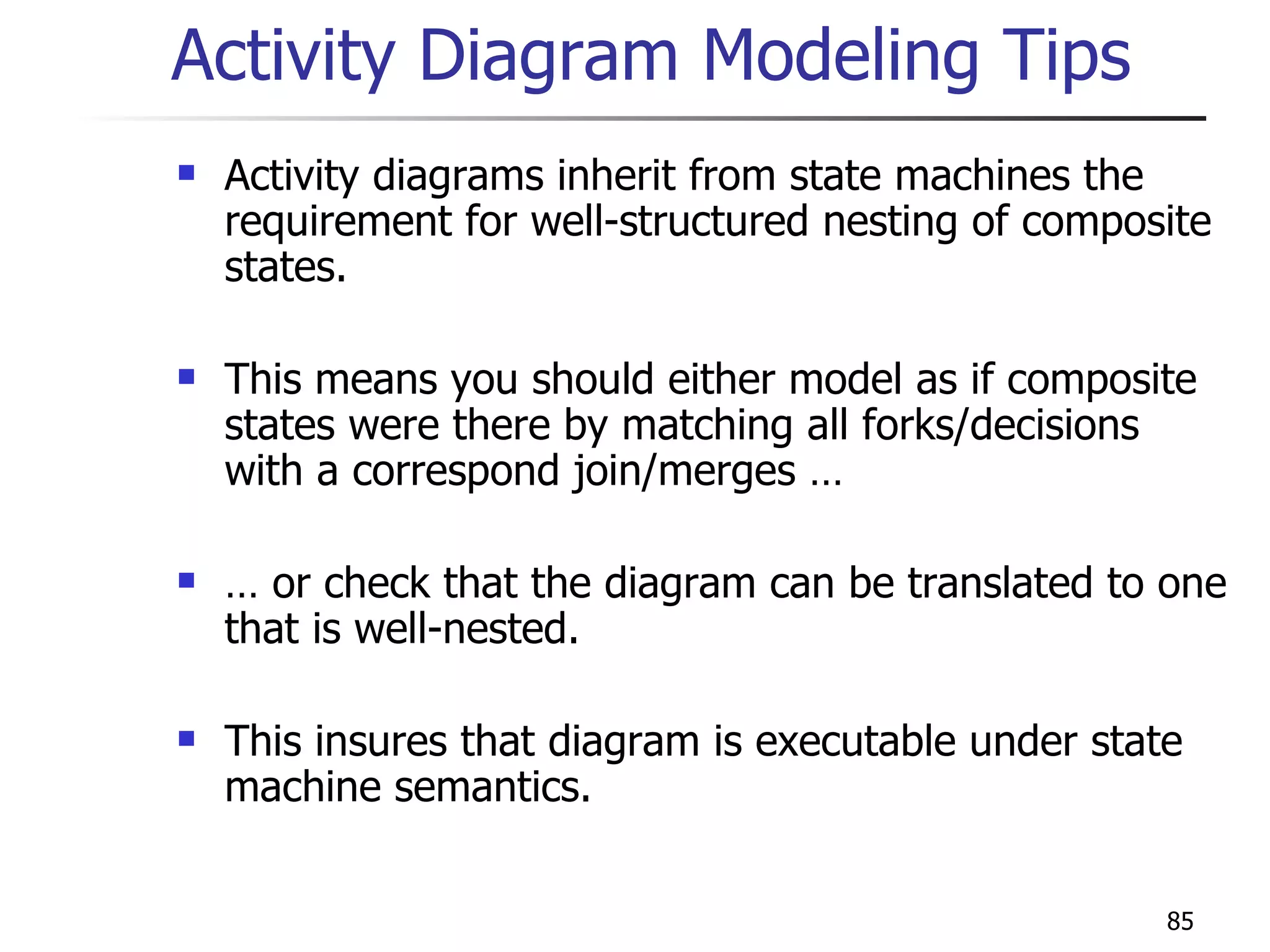 Activity Diagram Modeling Tips Activity diagrams inherit from state machines the requirement for well-structured nesting of composite states. This means you should either model as if composite states were there by matching all forks/decisions with a correspond join/merges … …  or check that the diagram can be translated to one that is well-nested. This insures that diagram is executable under state machine semantics. 