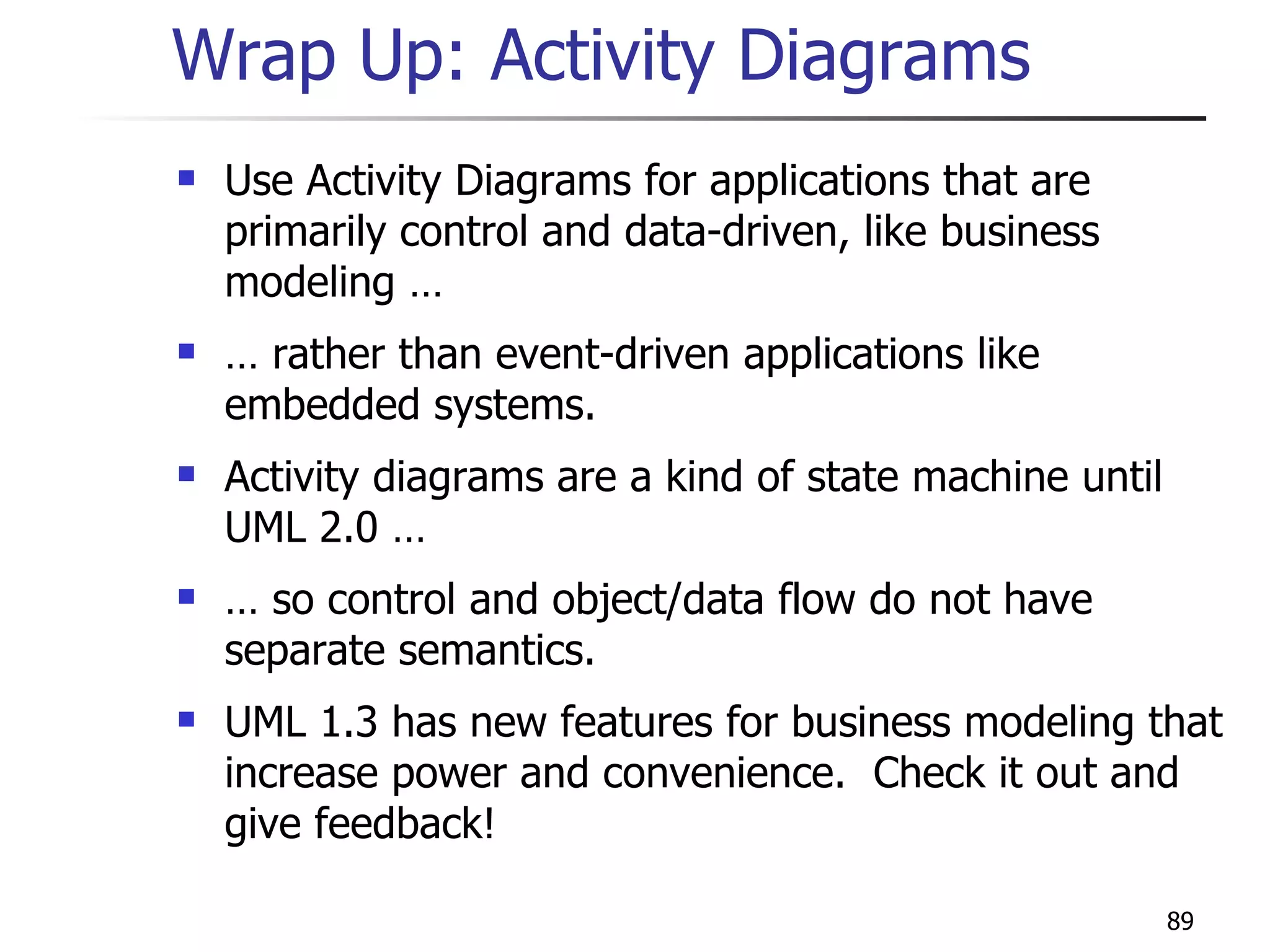 Wrap Up: Activity Diagrams Use Activity Diagrams for applications that are primarily control and data-driven, like business modeling … …  rather than event-driven applications like embedded systems. Activity diagrams are a kind of state machine until UML 2.0 … …  so control and object/data flow do not have separate semantics. UML 1.3 has new features for business modeling that increase power and convenience.  Check it out and give feedback! 