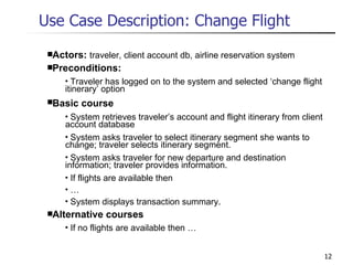 Use Case Description: Change Flight Actors:  traveler, client account db, airline reservation system Preconditions: Traveler has logged on to the system and selected ‘change flight itinerary’ option Basic course System retrieves traveler’s account and flight itinerary from client account database System asks traveler to select itinerary segment she wants to change; traveler selects itinerary segment. System asks traveler for new departure and destination information; traveler provides information. If flights are available then … System displays transaction summary. Alternative courses If no flights are available then … 