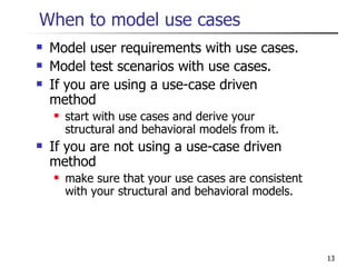 When to model use cases Model user requirements with use cases. Model test scenarios with use cases. If you are using a use-case driven method start with use cases and derive your structural and behavioral models from it. If you are not using a use-case driven method make sure that your use cases are consistent with your structural and behavioral models. 