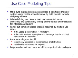Use Case Modeling Tips Make sure that each use case describes a significant chunk of system usage that is understandable by both domain experts and programmers When defining use cases in text, use nouns and verbs accurately and consistently to help derive objects and messages for interaction diagrams Factor out common usages that are required by multiple use cases If the usage is required use <<include>> If the base use case is complete and the usage may be optional, consider use <<extend>> A use case diagram should contain only use cases at the same level of abstraction include only actors who are required Large numbers of use cases should be organized into packages 