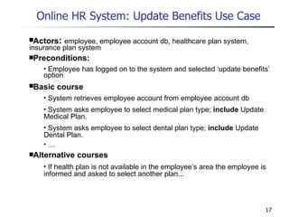 Online HR System: Update Benefits Use Case   Actors :  employee, employee account db, healthcare plan system, insurance plan system Preconditions: Employee has logged on to the system and selected ‘update benefits’ option Basic course System retrieves employee account from employee account db System asks employee to select medical plan type;  include  Update Medical Plan. System asks employee to select dental plan type;  include  Update Dental Plan. … Alternative courses If health plan is not available in the employee’s area the employee is informed and asked to select another plan... 