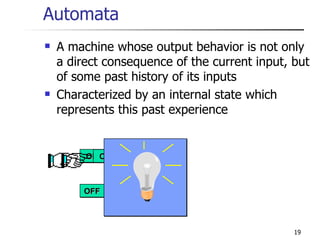 Automata A machine whose output behavior is not only a direct consequence of the current input, but of some past history of its inputs  Characterized by an internal state which represents this past experience ON ON ON ON OFF 