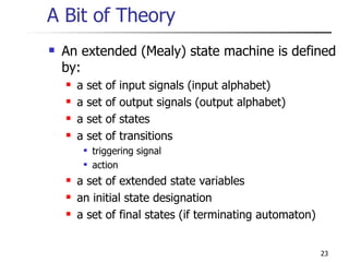 A Bit of Theory An extended (Mealy) state machine is defined by: a set of input signals (input alphabet) a set of output signals (output alphabet) a set of states a set of transitions triggering signal action a set of extended state variables an initial state designation a set of final states (if terminating automaton) 