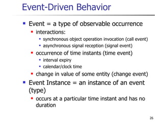 Event-Driven Behavior Event = a type of observable occurrence interactions: synchronous object operation invocation (call event) asynchronous signal reception (signal event) occurrence of time instants (time event) interval expiry calendar/clock time change in value of some entity (change event) Event Instance = an instance of an event (type) occurs at a particular time instant and has no duration 