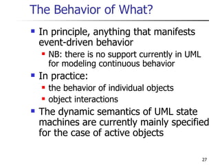 The Behavior of What? In principle, anything that manifests event-driven behavior NB: there is no support currently in UML for modeling continuous behavior In practice: the behavior of individual objects object interactions The dynamic semantics of UML state machines are currently mainly specified for the case of active objects 