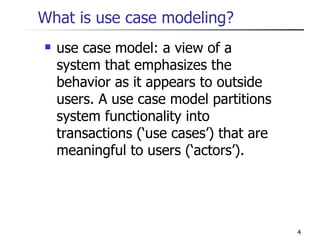 What is use case modeling? use case model: a view of a system that emphasizes the behavior as it appears to outside users. A use case model partitions system functionality into transactions (‘use cases’) that are meaningful to users (‘actors’). 