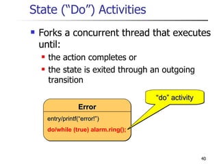 State (“Do”) Activities Forks a concurrent thread that executes until: the action completes or the state is exited through an outgoing transition do/while (true) alarm.ring(); “ do” activity Error entry/printf(“error!”) 