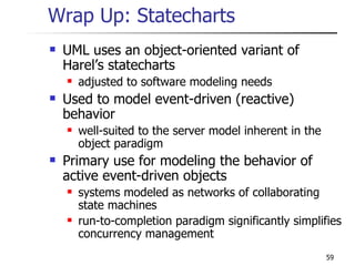 Wrap Up: Statecharts UML uses an object-oriented variant of Harel’s statecharts adjusted to software modeling needs Used to model event-driven (reactive) behavior well-suited to the server model inherent in the object paradigm Primary use for modeling the behavior of active event-driven objects systems modeled as networks of collaborating state machines run-to-completion paradigm significantly simplifies concurrency management 