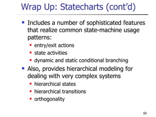 Wrap Up: Statecharts (cont’d) Includes a number of sophisticated features that realize common state-machine usage patterns: entry/exit actions state activities dynamic and static conditional branching Also, provides hierarchical modeling for dealing with very complex systems hierarchical states hierarchical transitions orthogonality 